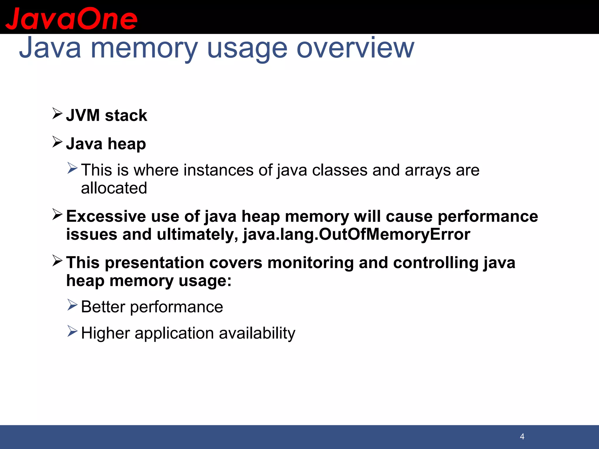 JavaOneJavaOne 4 Java memory usage overview JVM stack Java heap This is where instances of java classes and arrays are allocated Excessive use of java heap memory will cause performance issues and ultimately, java.lang.OutOfMemoryError This presentation covers monitoring and controlling java heap memory usage: Better performance Higher application availability 