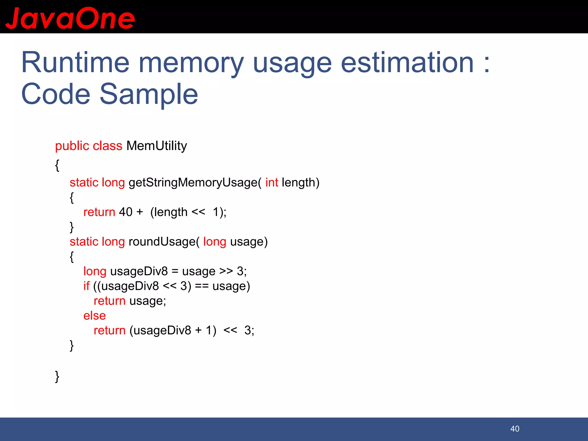 JavaOneJavaOne 40 Runtime memory usage estimation : Code Sample public class MemUtility { static long getStringMemoryUsage( int length) { return 40 + (length << 1); } static long roundUsage( long usage) { long usageDiv8 = usage >> 3; if ((usageDiv8 << 3) == usage) return usage; else return (usageDiv8 + 1) << 3; } } 