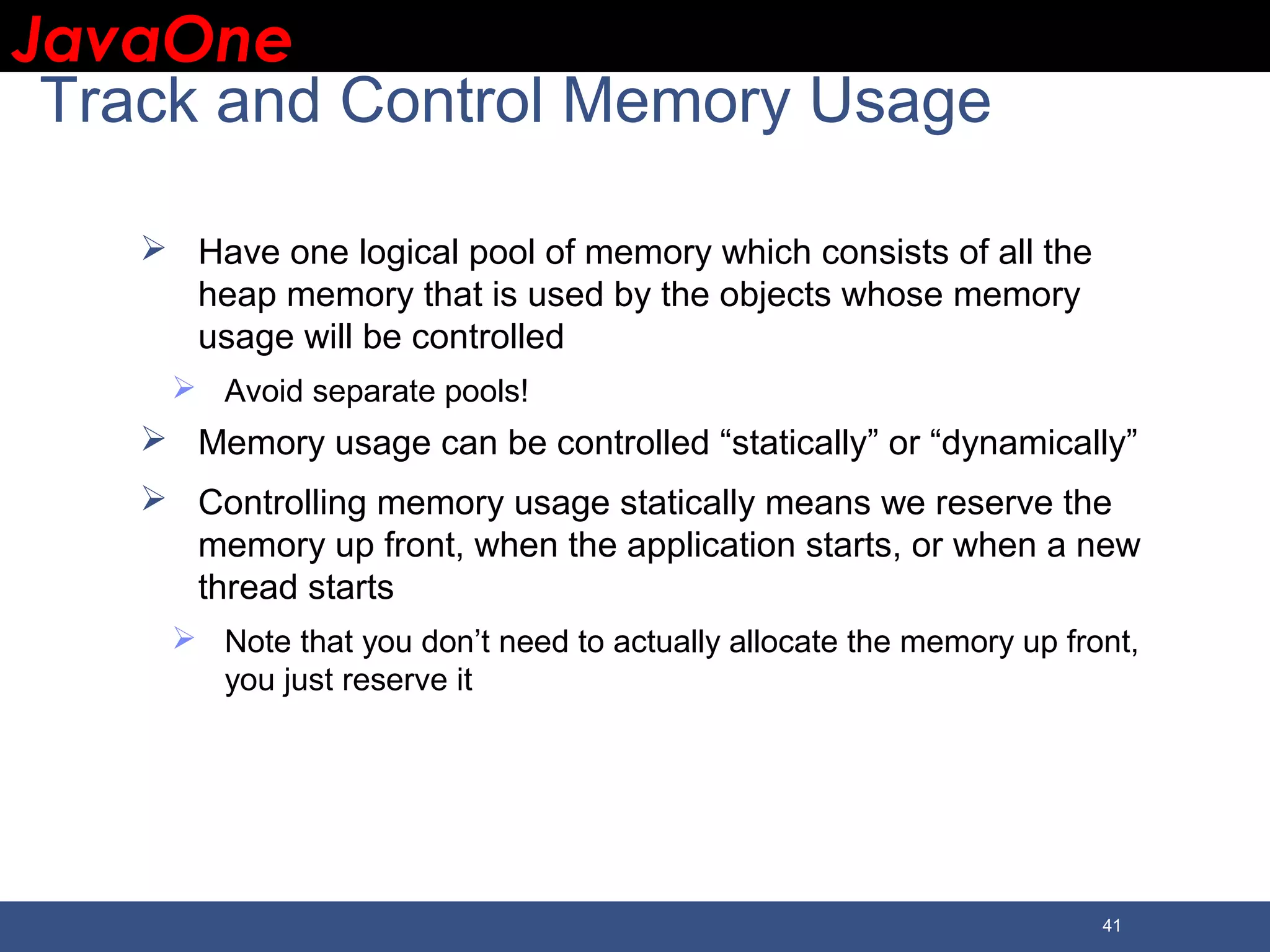JavaOneJavaOne 41 Track and Control Memory Usage  Have one logical pool of memory which consists of all the heap memory that is used by the objects whose memory usage will be controlled  Avoid separate pools!  Memory usage can be controlled “statically” or “dynamically”  Controlling memory usage statically means we reserve the memory up front, when the application starts, or when a new thread starts  Note that you don’t need to actually allocate the memory up front, you just reserve it 