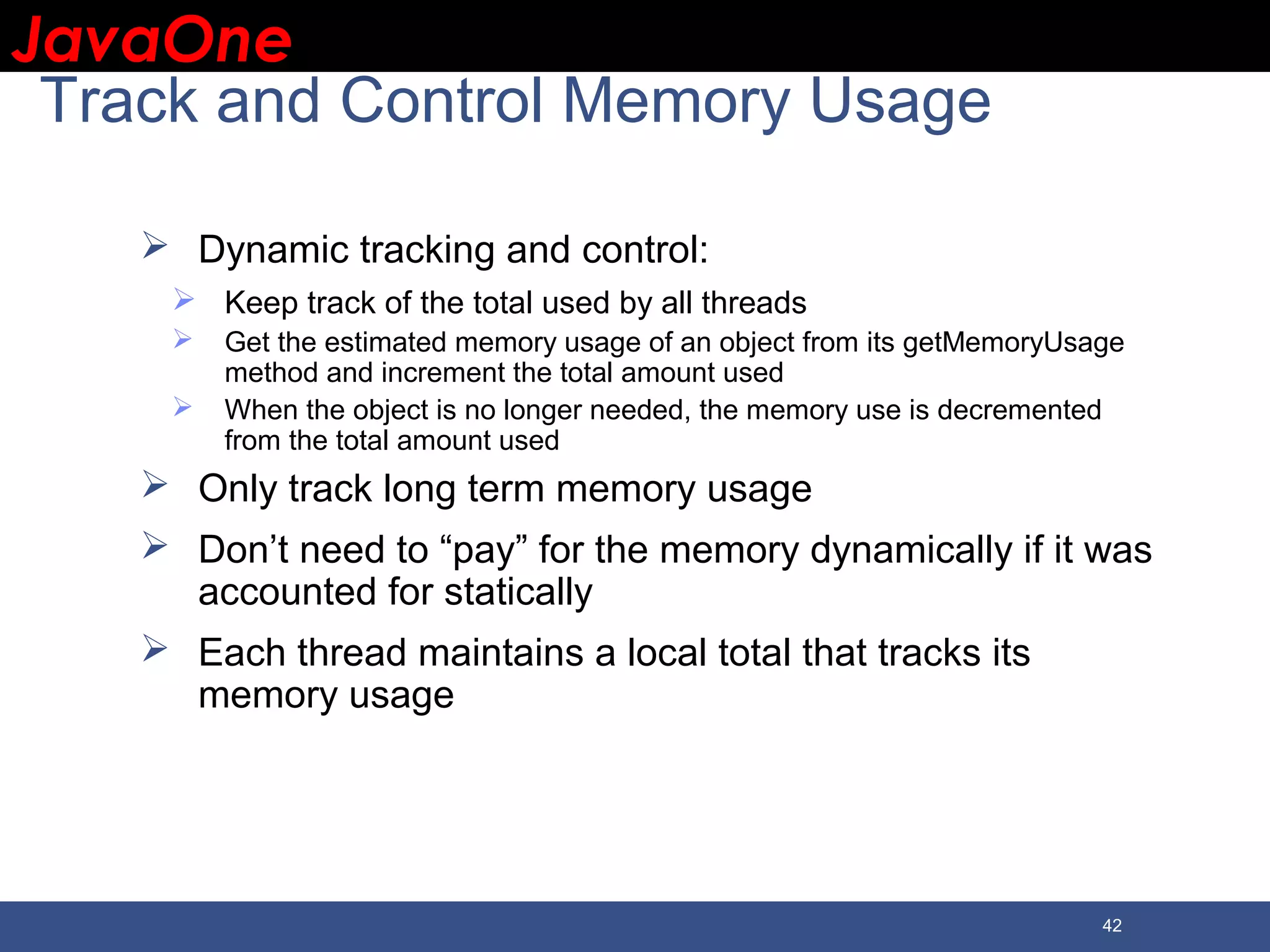JavaOneJavaOne 42 Track and Control Memory Usage  Dynamic tracking and control:  Keep track of the total used by all threads  Get the estimated memory usage of an object from its getMemoryUsage method and increment the total amount used  When the object is no longer needed, the memory use is decremented from the total amount used  Only track long term memory usage  Don’t need to “pay” for the memory dynamically if it was accounted for statically  Each thread maintains a local total that tracks its memory usage 