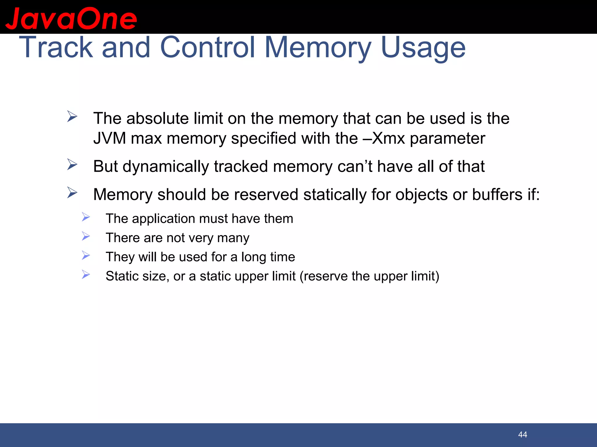 JavaOneJavaOne 44 Track and Control Memory Usage  The absolute limit on the memory that can be used is the JVM max memory specified with the –Xmx parameter  But dynamically tracked memory can’t have all of that  Memory should be reserved statically for objects or buffers if:  The application must have them  There are not very many  They will be used for a long time  Static size, or a static upper limit (reserve the upper limit) 