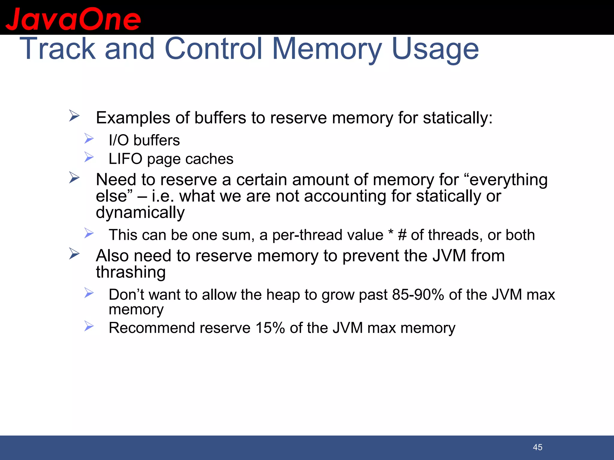 JavaOneJavaOne 45 Track and Control Memory Usage  Examples of buffers to reserve memory for statically:  I/O buffers  LIFO page caches  Need to reserve a certain amount of memory for “everything else” – i.e. what we are not accounting for statically or dynamically  This can be one sum, a per-thread value * # of threads, or both  Also need to reserve memory to prevent the JVM from thrashing  Don’t want to allow the heap to grow past 85-90% of the JVM max memory  Recommend reserve 15% of the JVM max memory 