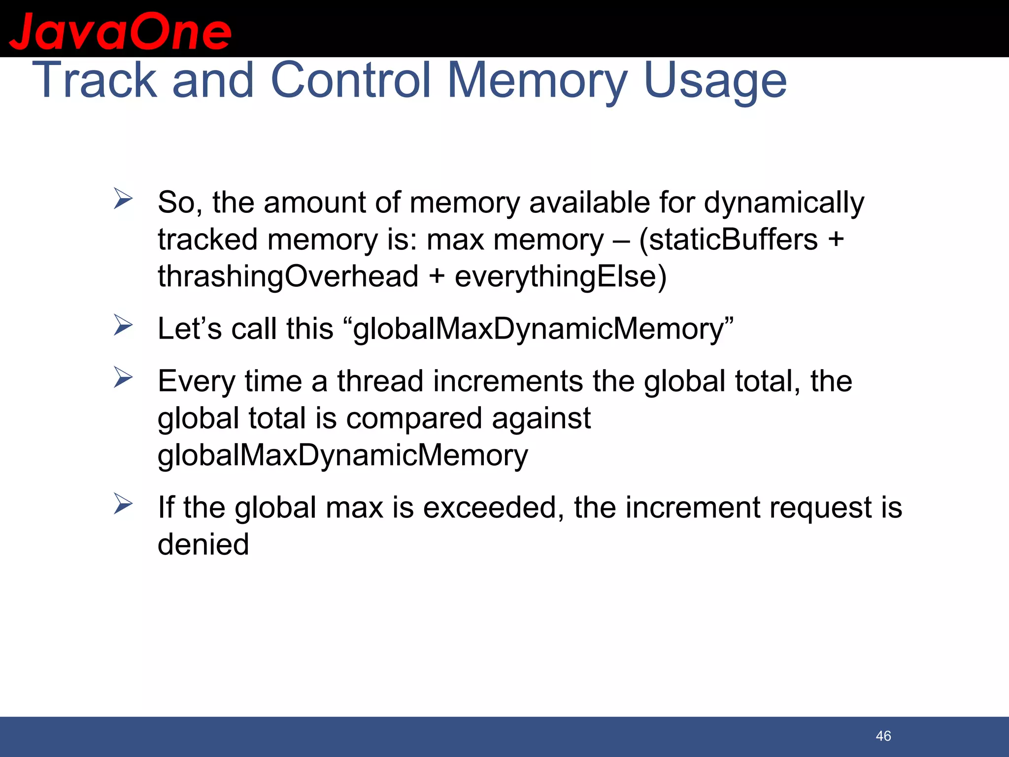JavaOneJavaOne 46 Track and Control Memory Usage  So, the amount of memory available for dynamically tracked memory is: max memory – (staticBuffers + thrashingOverhead + everythingElse)  Let’s call this “globalMaxDynamicMemory”  Every time a thread increments the global total, the global total is compared against globalMaxDynamicMemory  If the global max is exceeded, the increment request is denied 