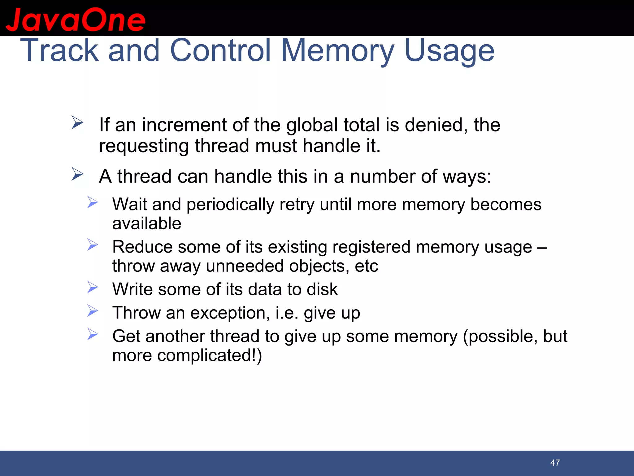 JavaOneJavaOne 47 Track and Control Memory Usage  If an increment of the global total is denied, the requesting thread must handle it.  A thread can handle this in a number of ways:  Wait and periodically retry until more memory becomes available  Reduce some of its existing registered memory usage – throw away unneeded objects, etc  Write some of its data to disk  Throw an exception, i.e. give up  Get another thread to give up some memory (possible, but more complicated!) 