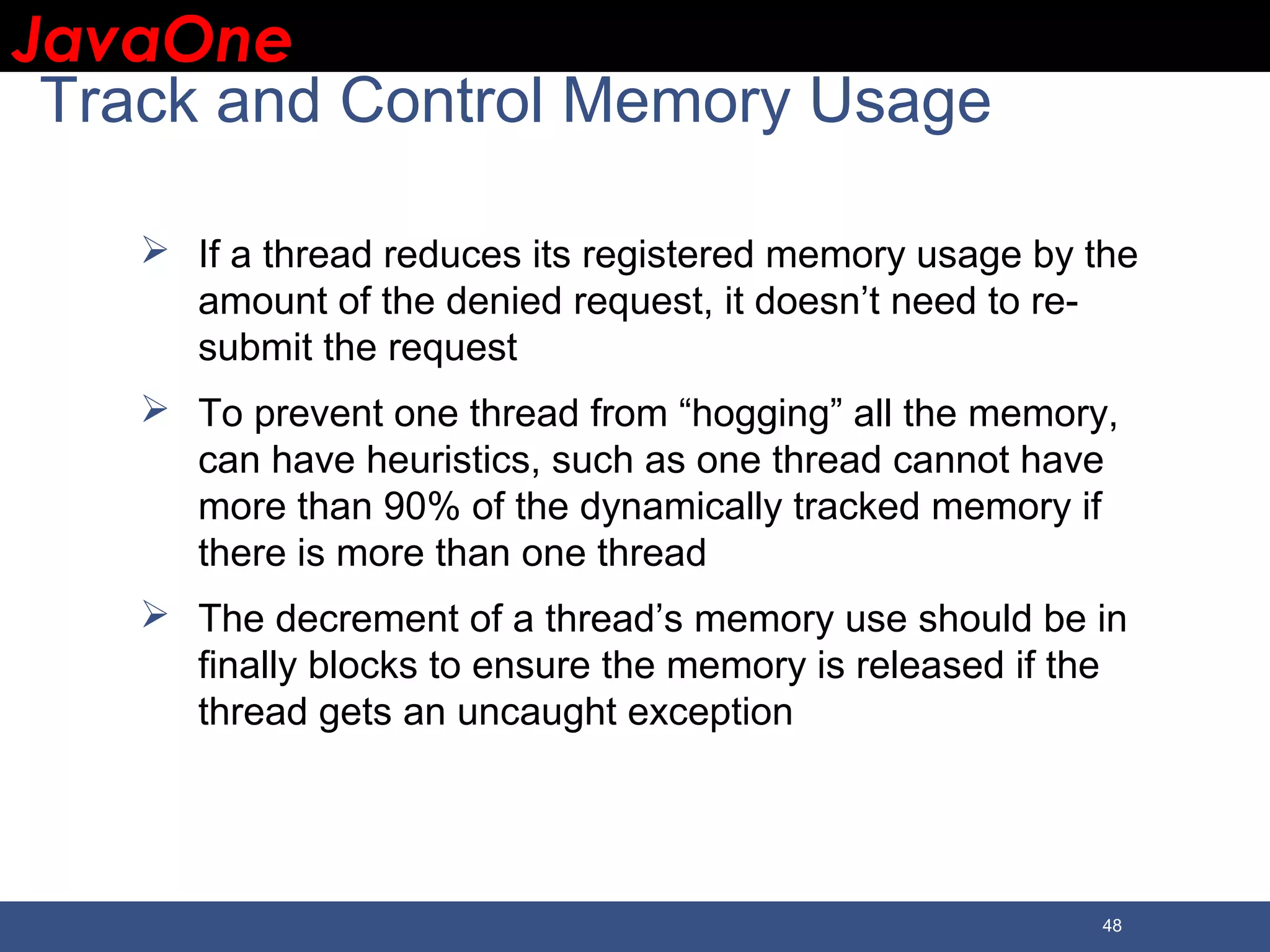 JavaOneJavaOne 48 Track and Control Memory Usage  If a thread reduces its registered memory usage by the amount of the denied request, it doesn’t need to re- submit the request  To prevent one thread from “hogging” all the memory, can have heuristics, such as one thread cannot have more than 90% of the dynamically tracked memory if there is more than one thread  The decrement of a thread’s memory use should be in finally blocks to ensure the memory is released if the thread gets an uncaught exception 