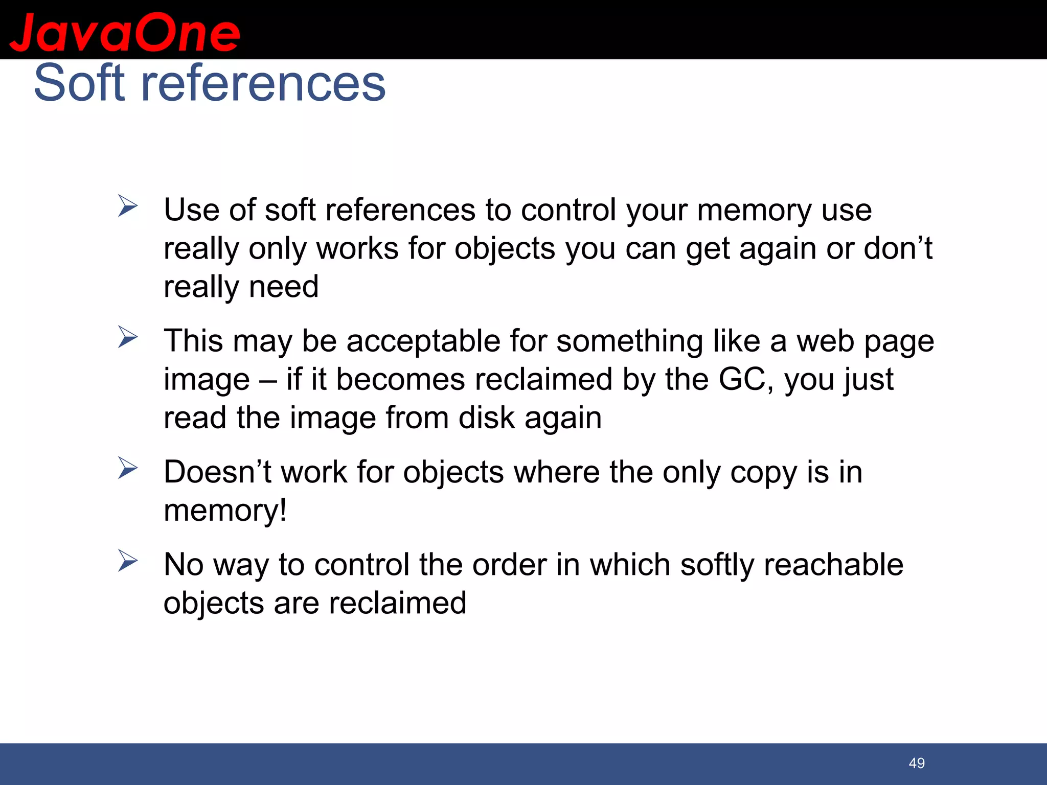 JavaOneJavaOne 49 Soft references  Use of soft references to control your memory use really only works for objects you can get again or don’t really need  This may be acceptable for something like a web page image – if it becomes reclaimed by the GC, you just read the image from disk again  Doesn’t work for objects where the only copy is in memory!  No way to control the order in which softly reachable objects are reclaimed 