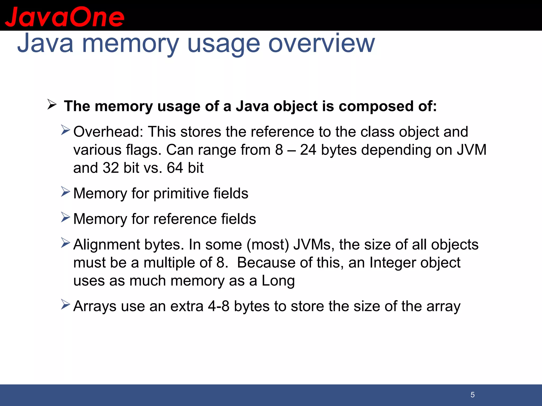 JavaOneJavaOne 5 Java memory usage overview  The memory usage of a Java object is composed of: Overhead: This stores the reference to the class object and various flags. Can range from 8 – 24 bytes depending on JVM and 32 bit vs. 64 bit Memory for primitive fields Memory for reference fields Alignment bytes. In some (most) JVMs, the size of all objects must be a multiple of 8. Because of this, an Integer object uses as much memory as a Long Arrays use an extra 4-8 bytes to store the size of the array 