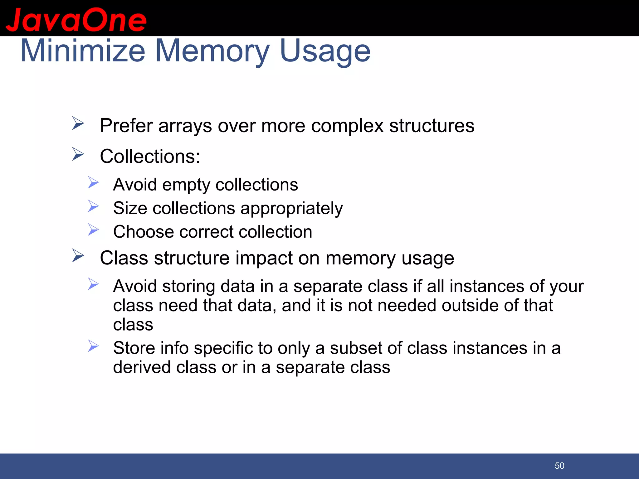 JavaOneJavaOne 50 Minimize Memory Usage  Prefer arrays over more complex structures  Collections:  Avoid empty collections  Size collections appropriately  Choose correct collection  Class structure impact on memory usage  Avoid storing data in a separate class if all instances of your class need that data, and it is not needed outside of that class  Store info specific to only a subset of class instances in a derived class or in a separate class 