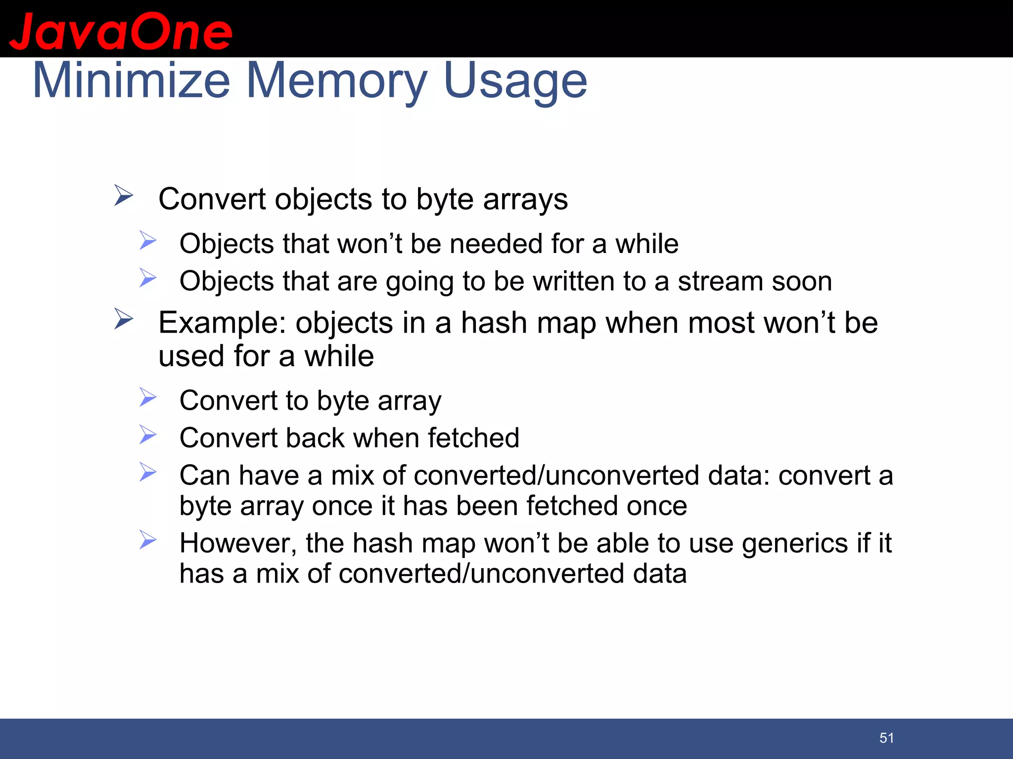 JavaOneJavaOne 51 Minimize Memory Usage  Convert objects to byte arrays  Objects that won’t be needed for a while  Objects that are going to be written to a stream soon  Example: objects in a hash map when most won’t be used for a while  Convert to byte array  Convert back when fetched  Can have a mix of converted/unconverted data: convert a byte array once it has been fetched once  However, the hash map won’t be able to use generics if it has a mix of converted/unconverted data 