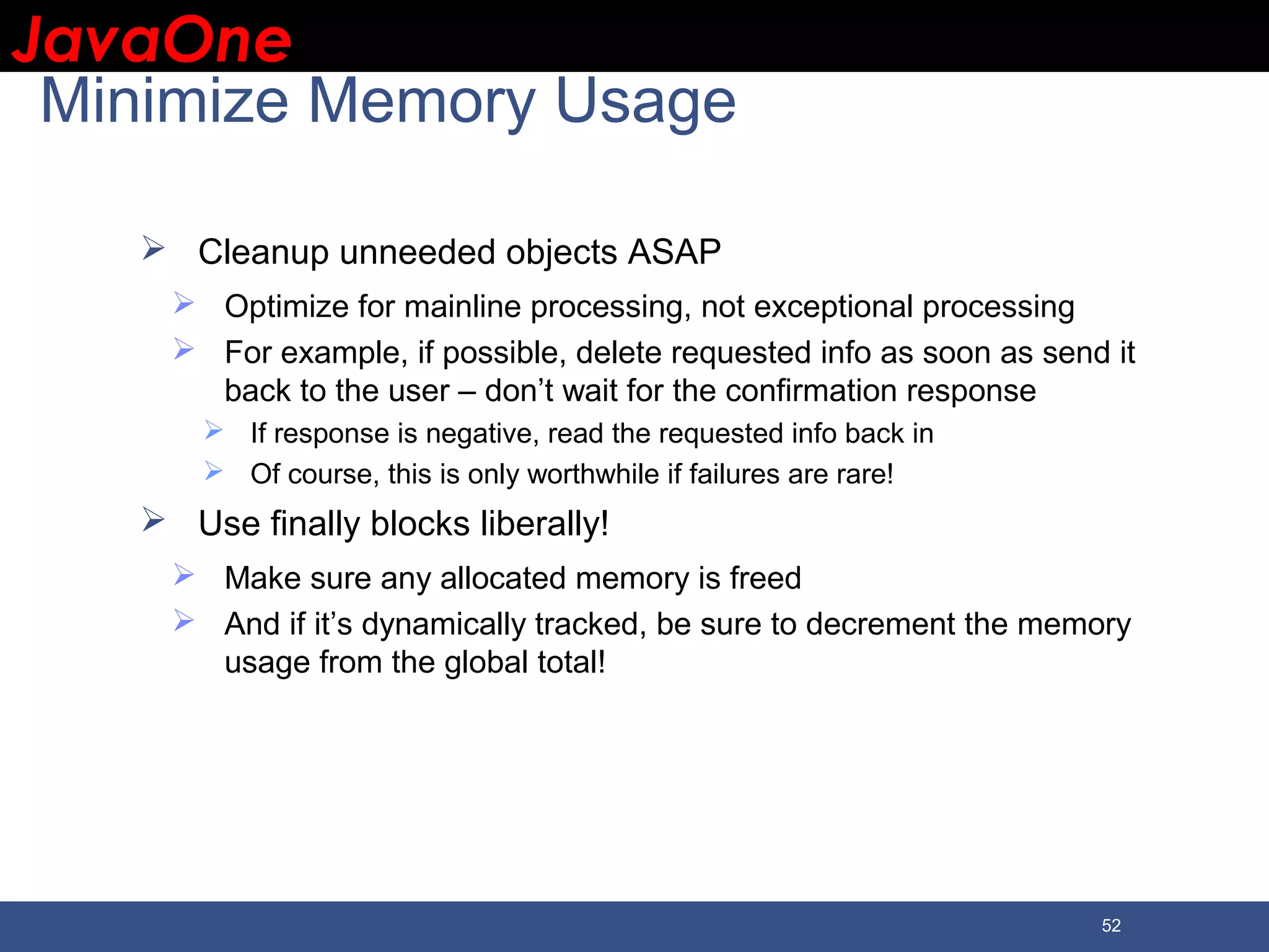 JavaOneJavaOne 52 Minimize Memory Usage  Cleanup unneeded objects ASAP  Optimize for mainline processing, not exceptional processing  For example, if possible, delete requested info as soon as send it back to the user – don’t wait for the confirmation response  If response is negative, read the requested info back in  Of course, this is only worthwhile if failures are rare!  Use finally blocks liberally!  Make sure any allocated memory is freed  And if it’s dynamically tracked, be sure to decrement the memory usage from the global total! 