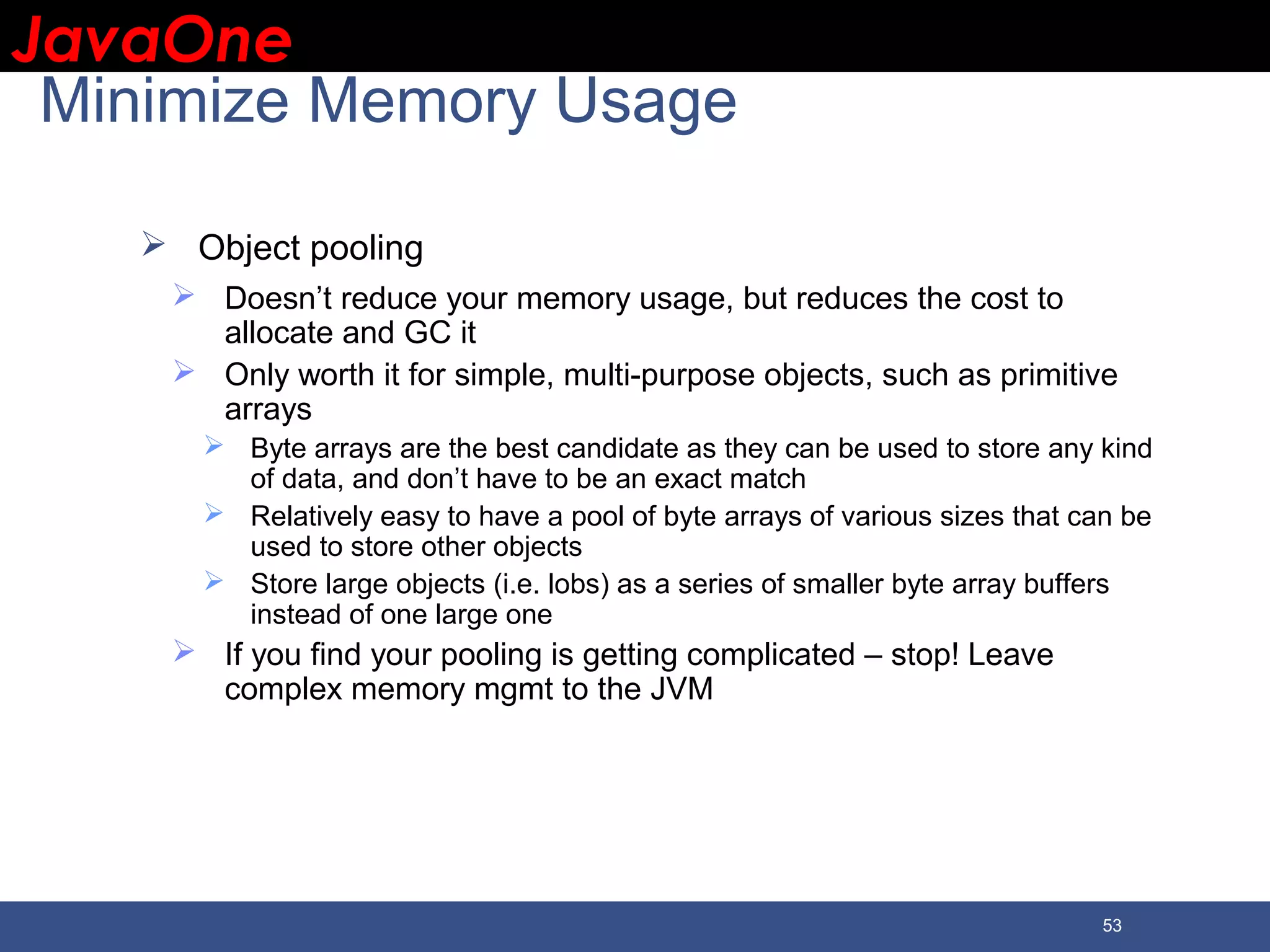 JavaOneJavaOne 53 Minimize Memory Usage  Object pooling  Doesn’t reduce your memory usage, but reduces the cost to allocate and GC it  Only worth it for simple, multi-purpose objects, such as primitive arrays  Byte arrays are the best candidate as they can be used to store any kind of data, and don’t have to be an exact match  Relatively easy to have a pool of byte arrays of various sizes that can be used to store other objects  Store large objects (i.e. lobs) as a series of smaller byte array buffers instead of one large one  If you find your pooling is getting complicated – stop! Leave complex memory mgmt to the JVM 