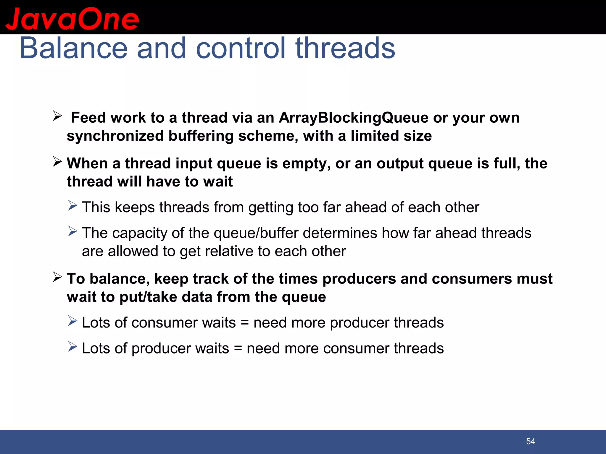 JavaOneJavaOne 54 Balance and control threads  Feed work to a thread via an ArrayBlockingQueue or your own synchronized buffering scheme, with a limited size  When a thread input queue is empty, or an output queue is full, the thread will have to wait  This keeps threads from getting too far ahead of each other  The capacity of the queue/buffer determines how far ahead threads are allowed to get relative to each other  To balance, keep track of the times producers and consumers must wait to put/take data from the queue  Lots of consumer waits = need more producer threads  Lots of producer waits = need more consumer threads 