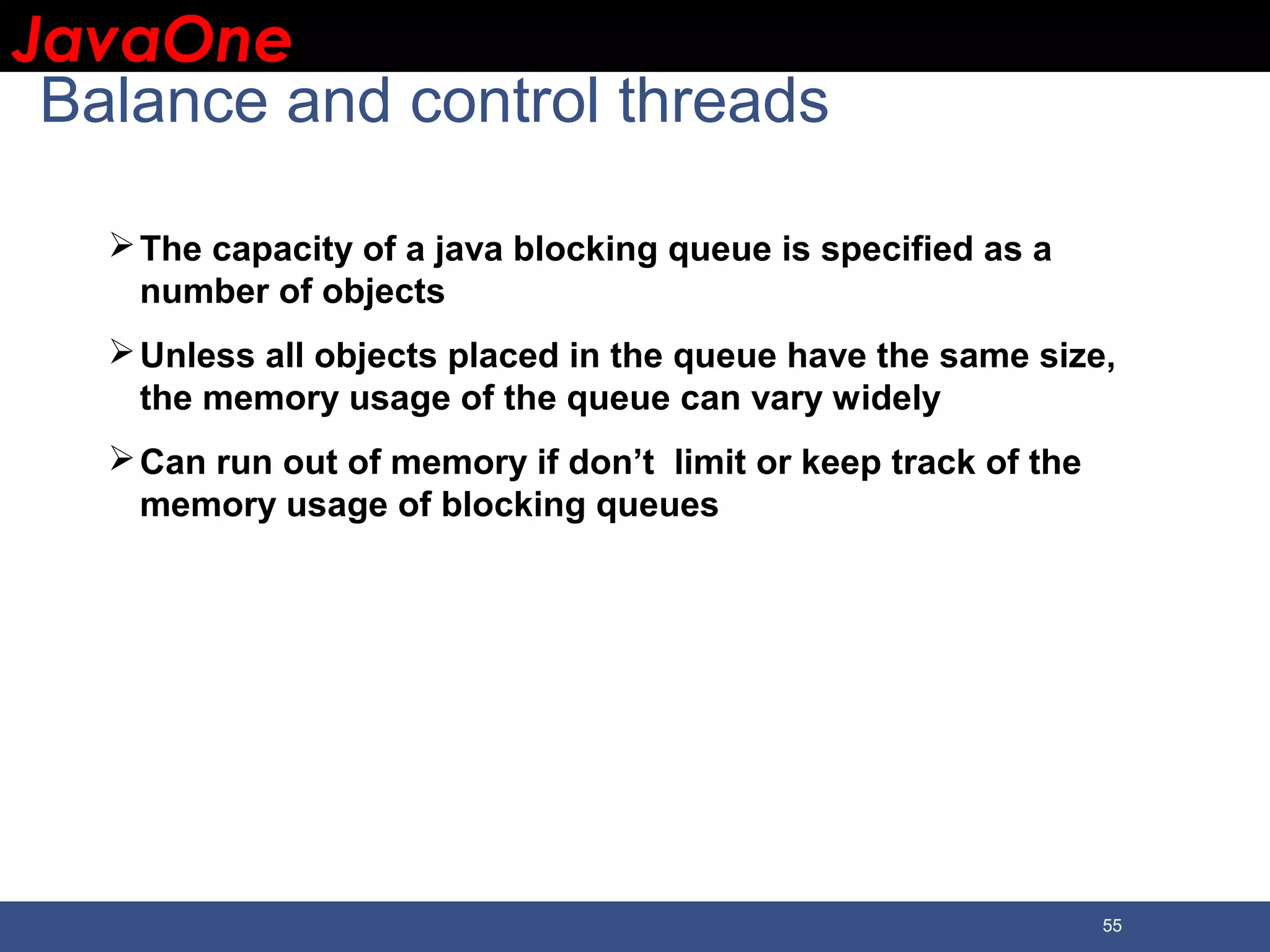 JavaOneJavaOne 55 Balance and control threads The capacity of a java blocking queue is specified as a number of objects Unless all objects placed in the queue have the same size, the memory usage of the queue can vary widely Can run out of memory if don’t limit or keep track of the memory usage of blocking queues 