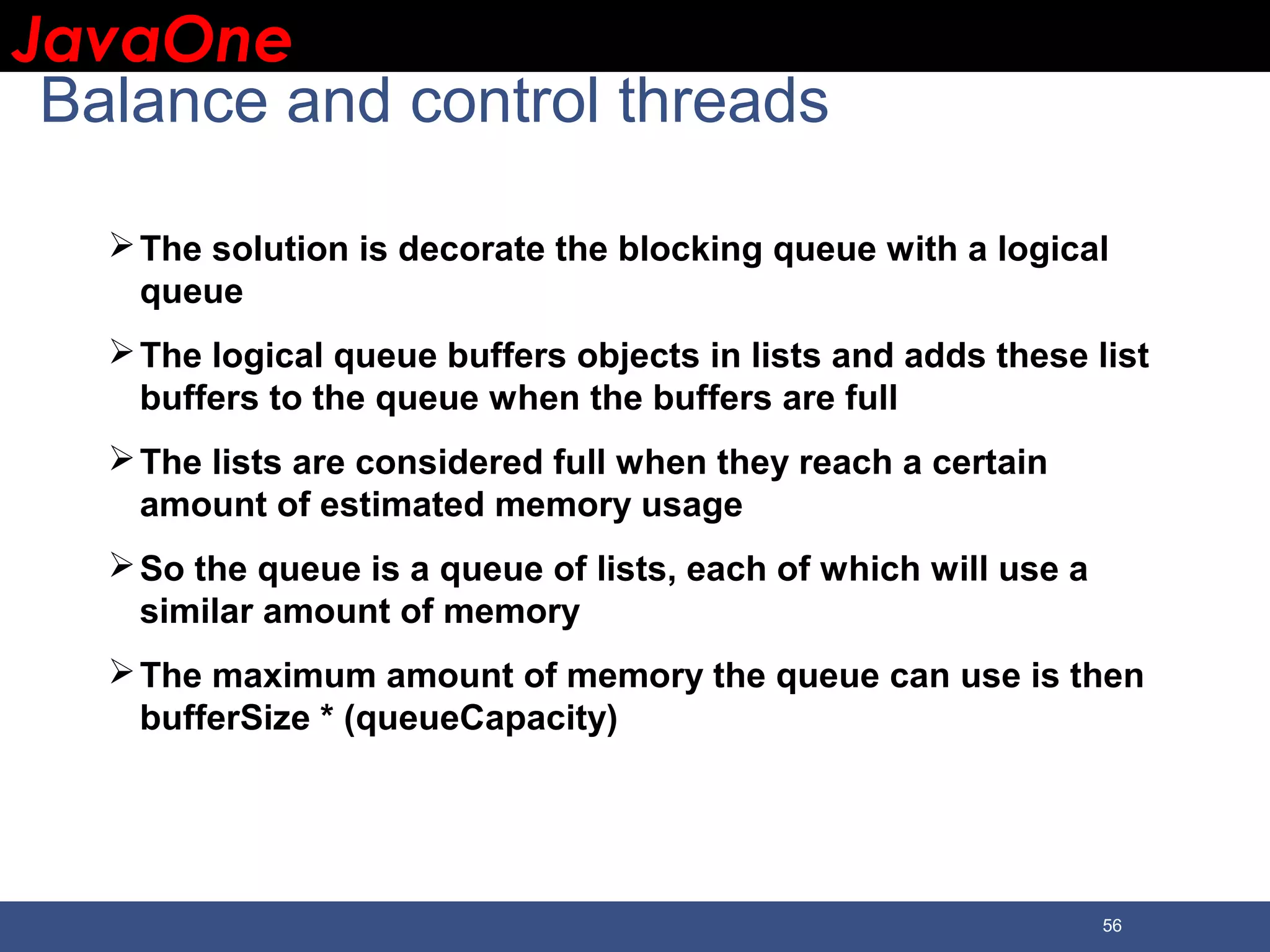 JavaOneJavaOne 56 Balance and control threads The solution is decorate the blocking queue with a logical queue The logical queue buffers objects in lists and adds these list buffers to the queue when the buffers are full The lists are considered full when they reach a certain amount of estimated memory usage So the queue is a queue of lists, each of which will use a similar amount of memory The maximum amount of memory the queue can use is then bufferSize * (queueCapacity) 