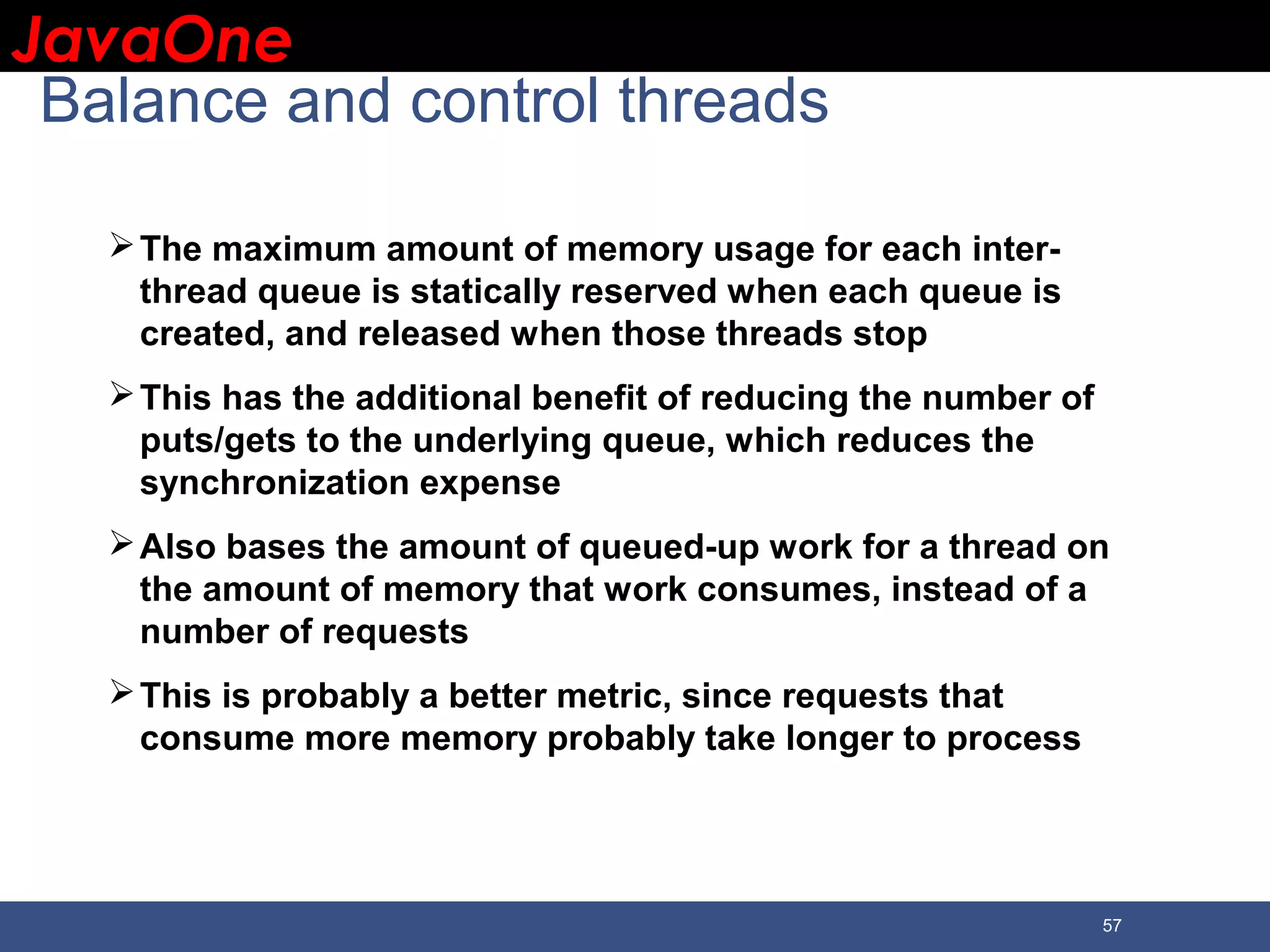 JavaOneJavaOne 57 Balance and control threads The maximum amount of memory usage for each inter- thread queue is statically reserved when each queue is created, and released when those threads stop This has the additional benefit of reducing the number of puts/gets to the underlying queue, which reduces the synchronization expense Also bases the amount of queued-up work for a thread on the amount of memory that work consumes, instead of a number of requests This is probably a better metric, since requests that consume more memory probably take longer to process 
