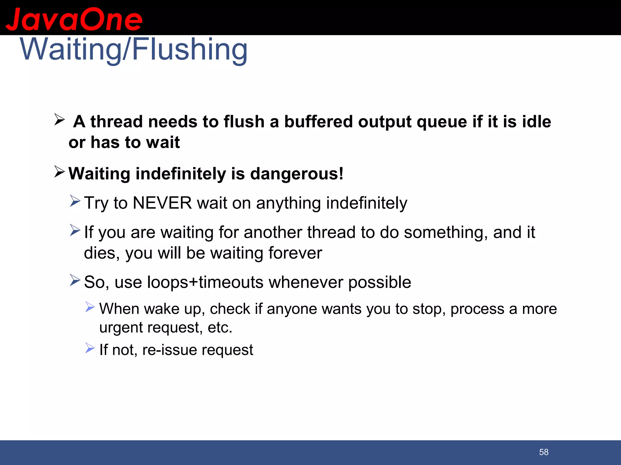 JavaOneJavaOne 58 Waiting/Flushing  A thread needs to flush a buffered output queue if it is idle or has to wait Waiting indefinitely is dangerous! Try to NEVER wait on anything indefinitely If you are waiting for another thread to do something, and it dies, you will be waiting forever So, use loops+timeouts whenever possible  When wake up, check if anyone wants you to stop, process a more urgent request, etc.  If not, re-issue request 