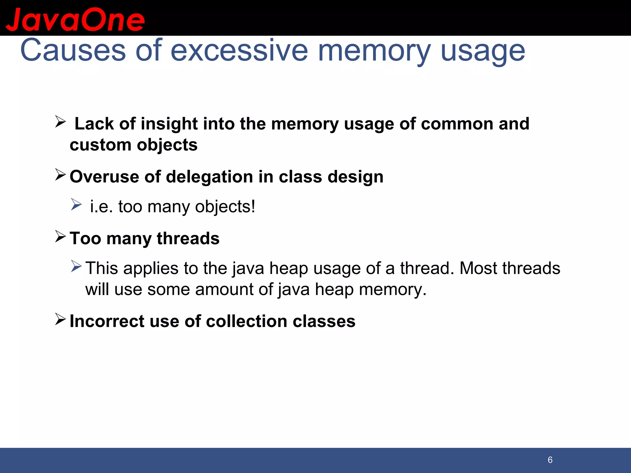 JavaOneJavaOne 6 Causes of excessive memory usage  Lack of insight into the memory usage of common and custom objects Overuse of delegation in class design  i.e. too many objects! Too many threads This applies to the java heap usage of a thread. Most threads will use some amount of java heap memory. Incorrect use of collection classes 