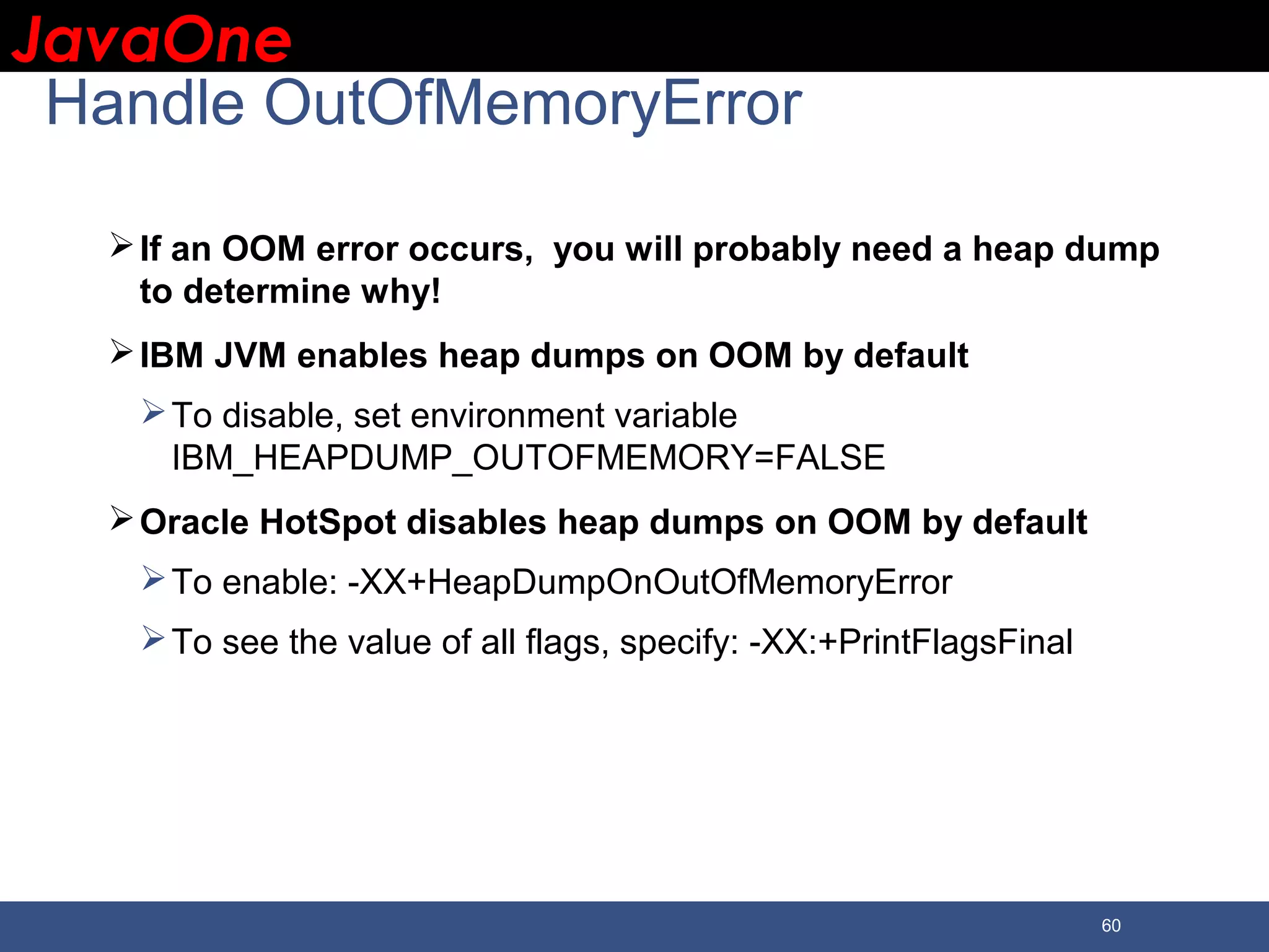 JavaOneJavaOne 60 Handle OutOfMemoryError If an OOM error occurs, you will probably need a heap dump to determine why! IBM JVM enables heap dumps on OOM by default To disable, set environment variable IBM_HEAPDUMP_OUTOFMEMORY=FALSE Oracle HotSpot disables heap dumps on OOM by default To enable: -XX+HeapDumpOnOutOfMemoryError To see the value of all flags, specify: -XX:+PrintFlagsFinal 