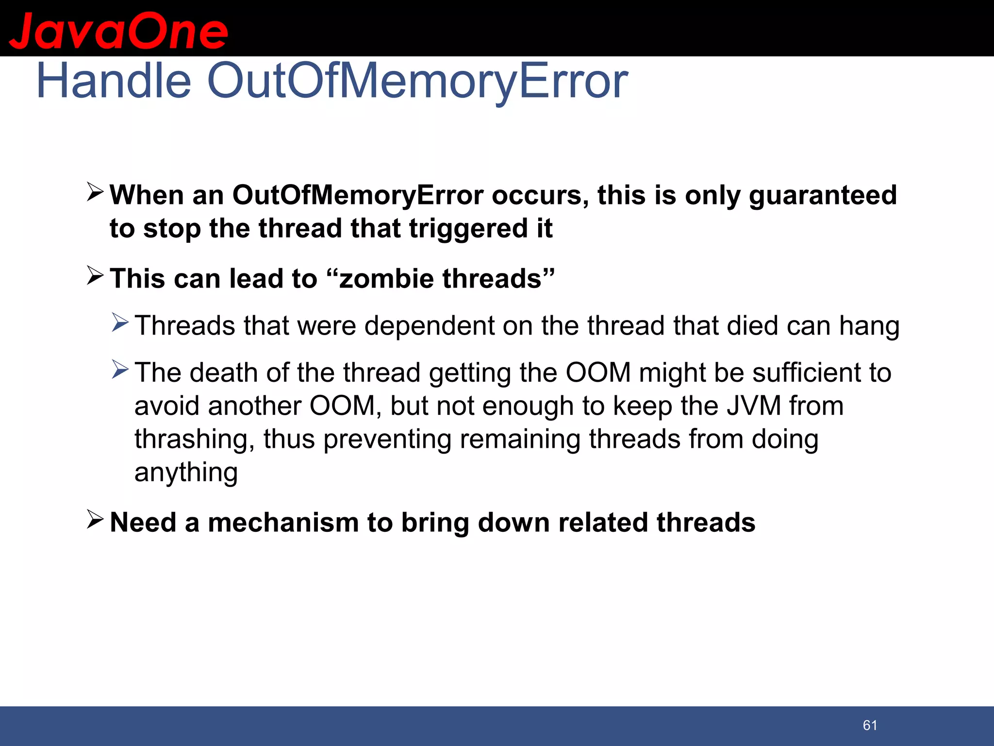 JavaOneJavaOne 61 Handle OutOfMemoryError When an OutOfMemoryError occurs, this is only guaranteed to stop the thread that triggered it This can lead to “zombie threads” Threads that were dependent on the thread that died can hang The death of the thread getting the OOM might be sufficient to avoid another OOM, but not enough to keep the JVM from thrashing, thus preventing remaining threads from doing anything Need a mechanism to bring down related threads 