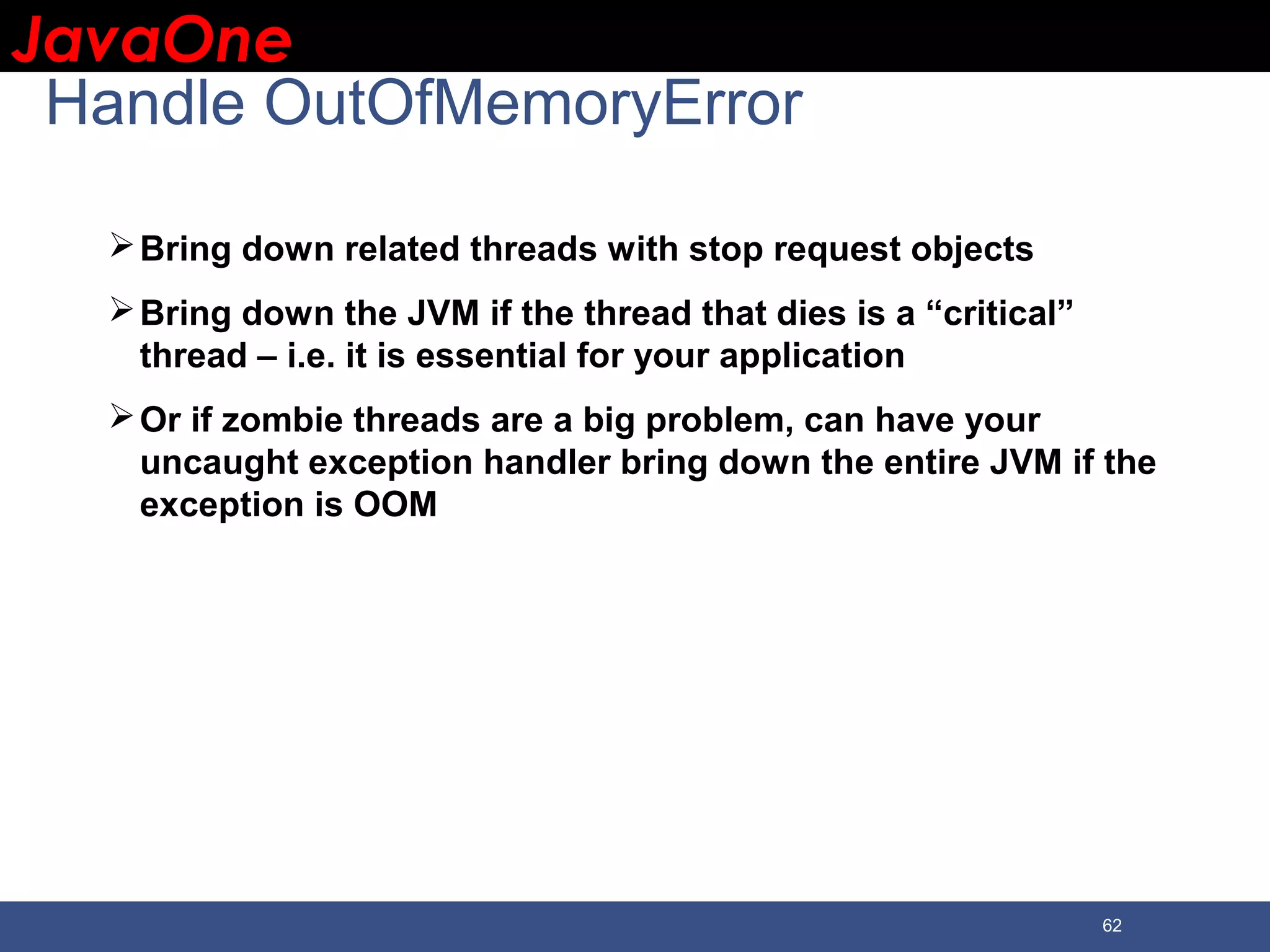 JavaOneJavaOne 62 Handle OutOfMemoryError Bring down related threads with stop request objects Bring down the JVM if the thread that dies is a “critical” thread – i.e. it is essential for your application Or if zombie threads are a big problem, can have your uncaught exception handler bring down the entire JVM if the exception is OOM 