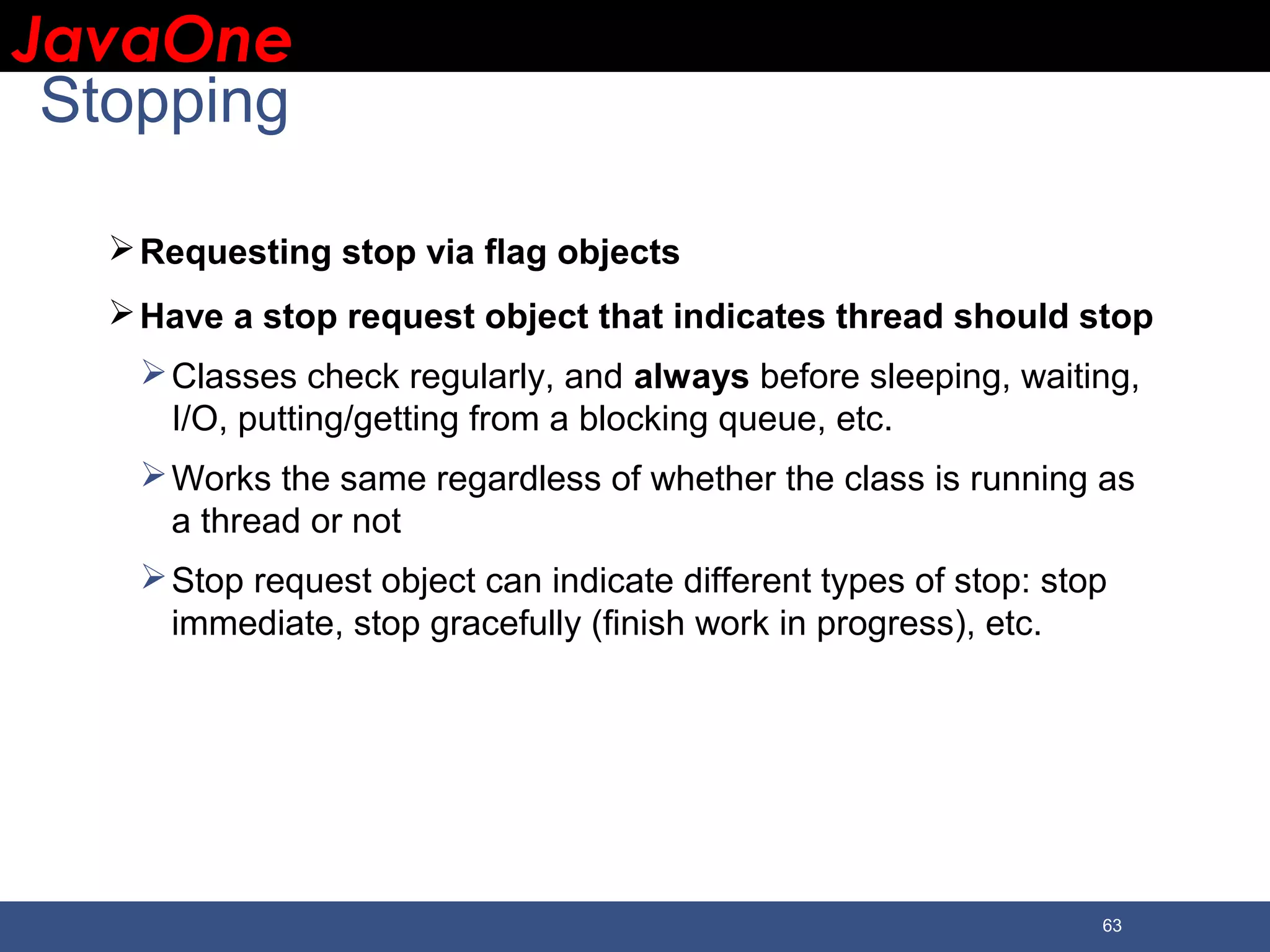 JavaOneJavaOne 63 Stopping Requesting stop via flag objects Have a stop request object that indicates thread should stop Classes check regularly, and always before sleeping, waiting, I/O, putting/getting from a blocking queue, etc. Works the same regardless of whether the class is running as a thread or not Stop request object can indicate different types of stop: stop immediate, stop gracefully (finish work in progress), etc. 