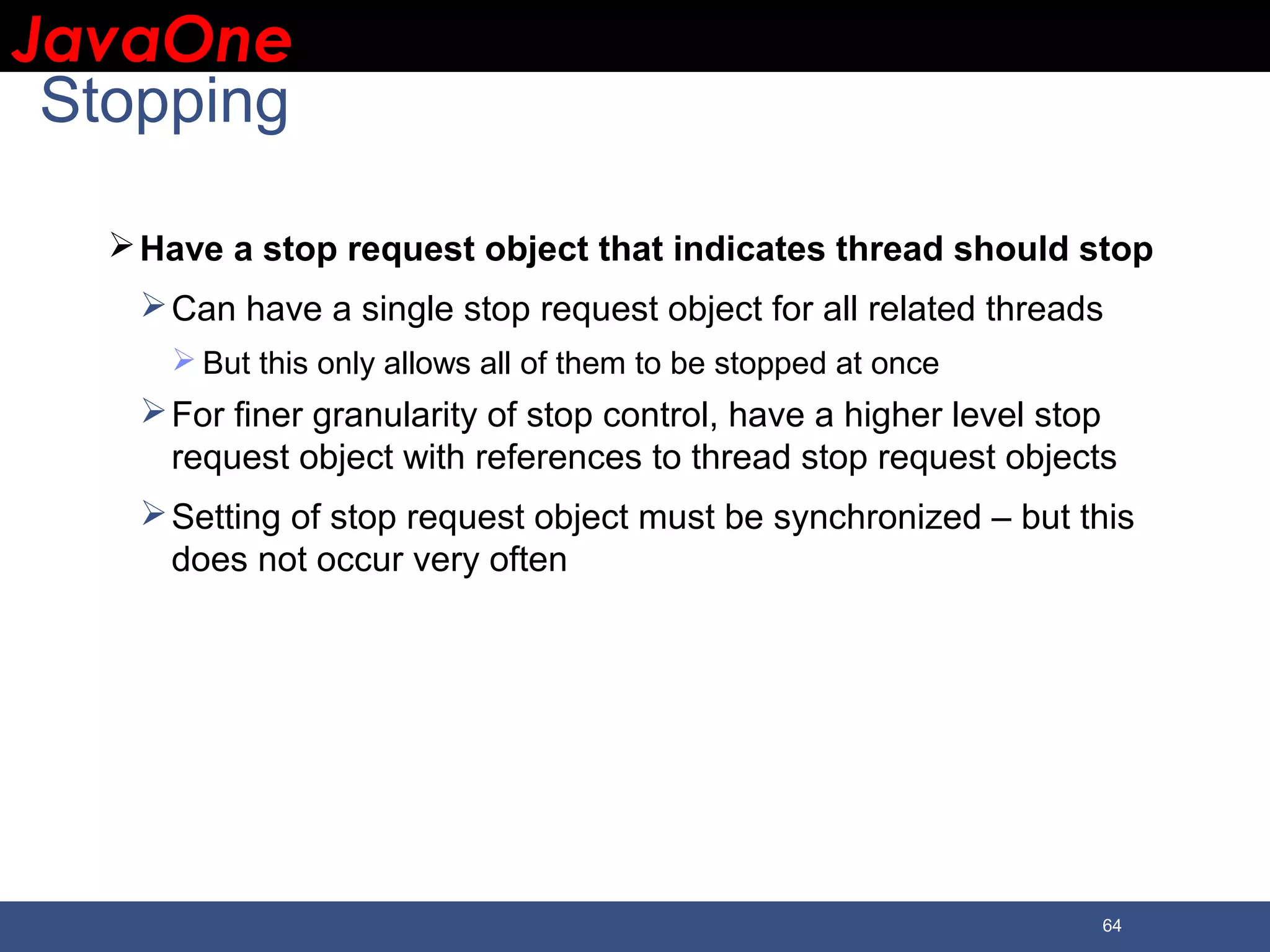 JavaOneJavaOne 64 Stopping Have a stop request object that indicates thread should stop Can have a single stop request object for all related threads  But this only allows all of them to be stopped at once For finer granularity of stop control, have a higher level stop request object with references to thread stop request objects Setting of stop request object must be synchronized – but this does not occur very often 