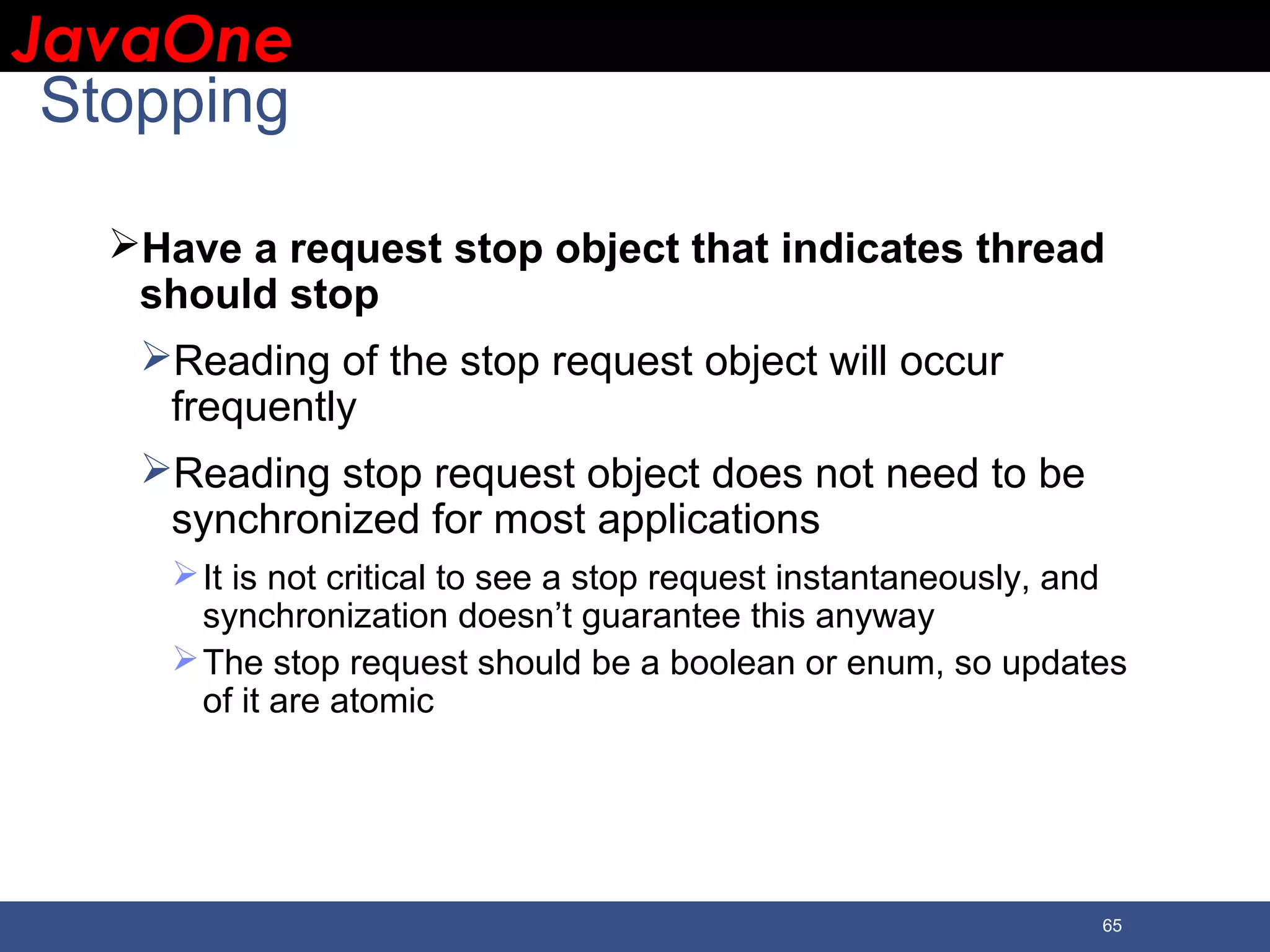 JavaOneJavaOne 65 Stopping Have a request stop object that indicates thread should stop Reading of the stop request object will occur frequently Reading stop request object does not need to be synchronized for most applications It is not critical to see a stop request instantaneously, and synchronization doesn’t guarantee this anyway The stop request should be a boolean or enum, so updates of it are atomic 
