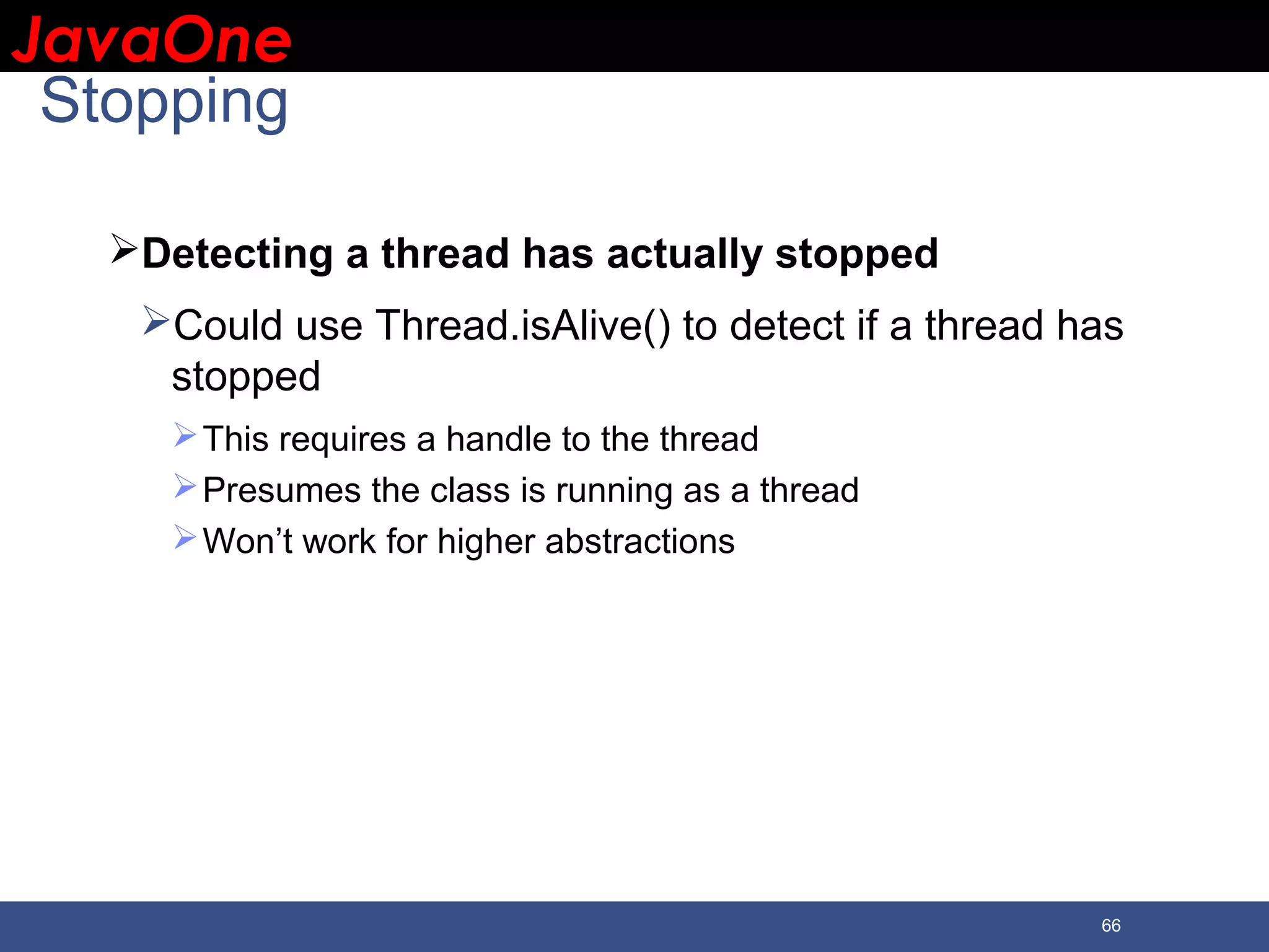 JavaOneJavaOne 66 Stopping Detecting a thread has actually stopped Could use Thread.isAlive() to detect if a thread has stopped This requires a handle to the thread Presumes the class is running as a thread Won’t work for higher abstractions 