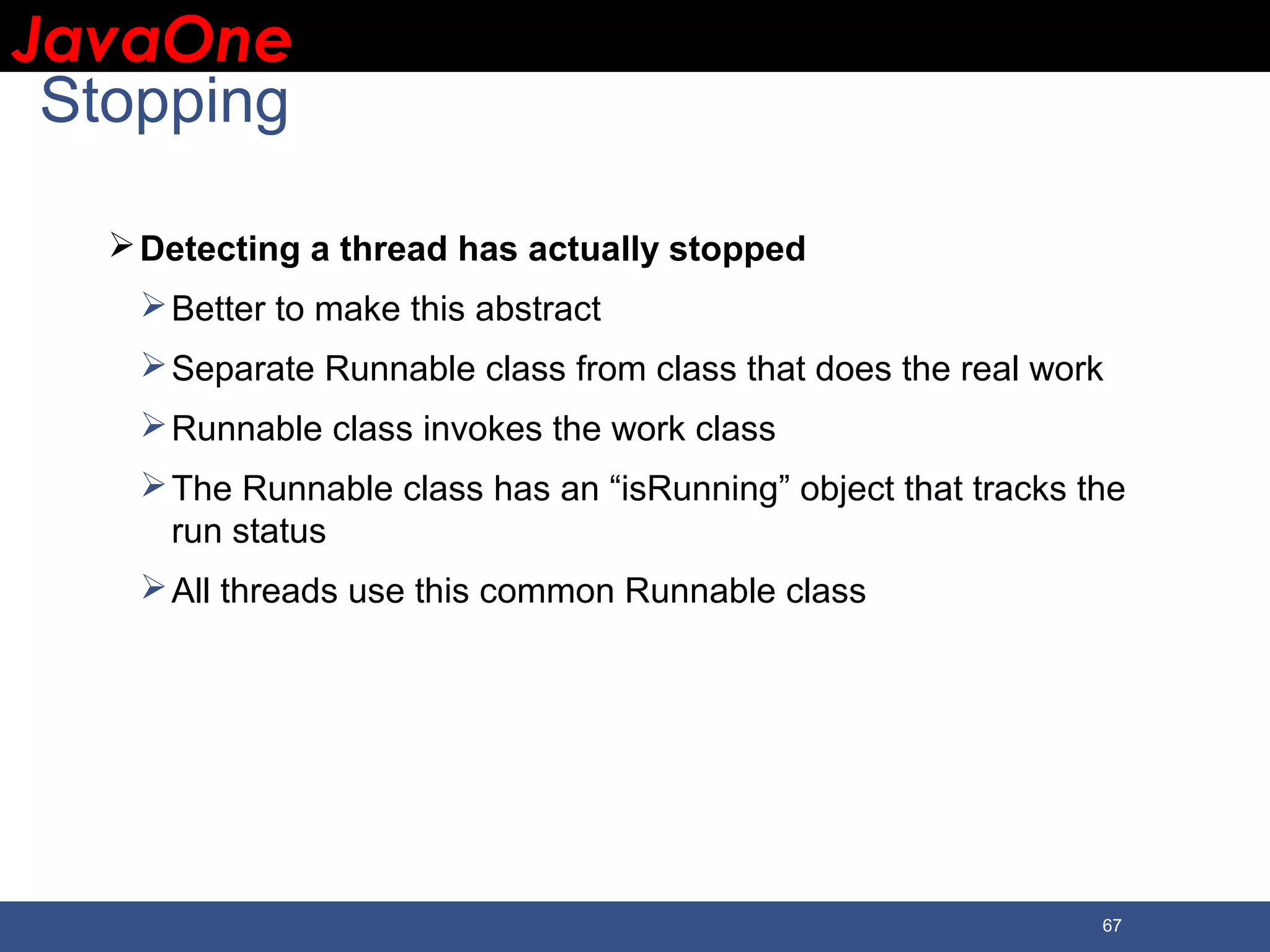 JavaOneJavaOne 67 Stopping Detecting a thread has actually stopped Better to make this abstract Separate Runnable class from class that does the real work Runnable class invokes the work class The Runnable class has an “isRunning” object that tracks the run status All threads use this common Runnable class 