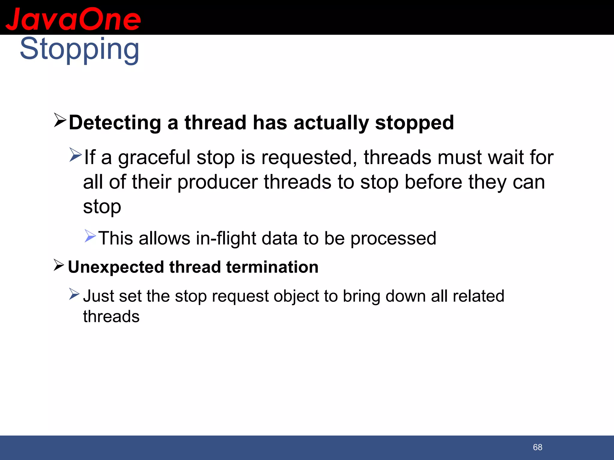 JavaOneJavaOne 68 Stopping Detecting a thread has actually stopped If a graceful stop is requested, threads must wait for all of their producer threads to stop before they can stop This allows in-flight data to be processed Unexpected thread termination Just set the stop request object to bring down all related threads 