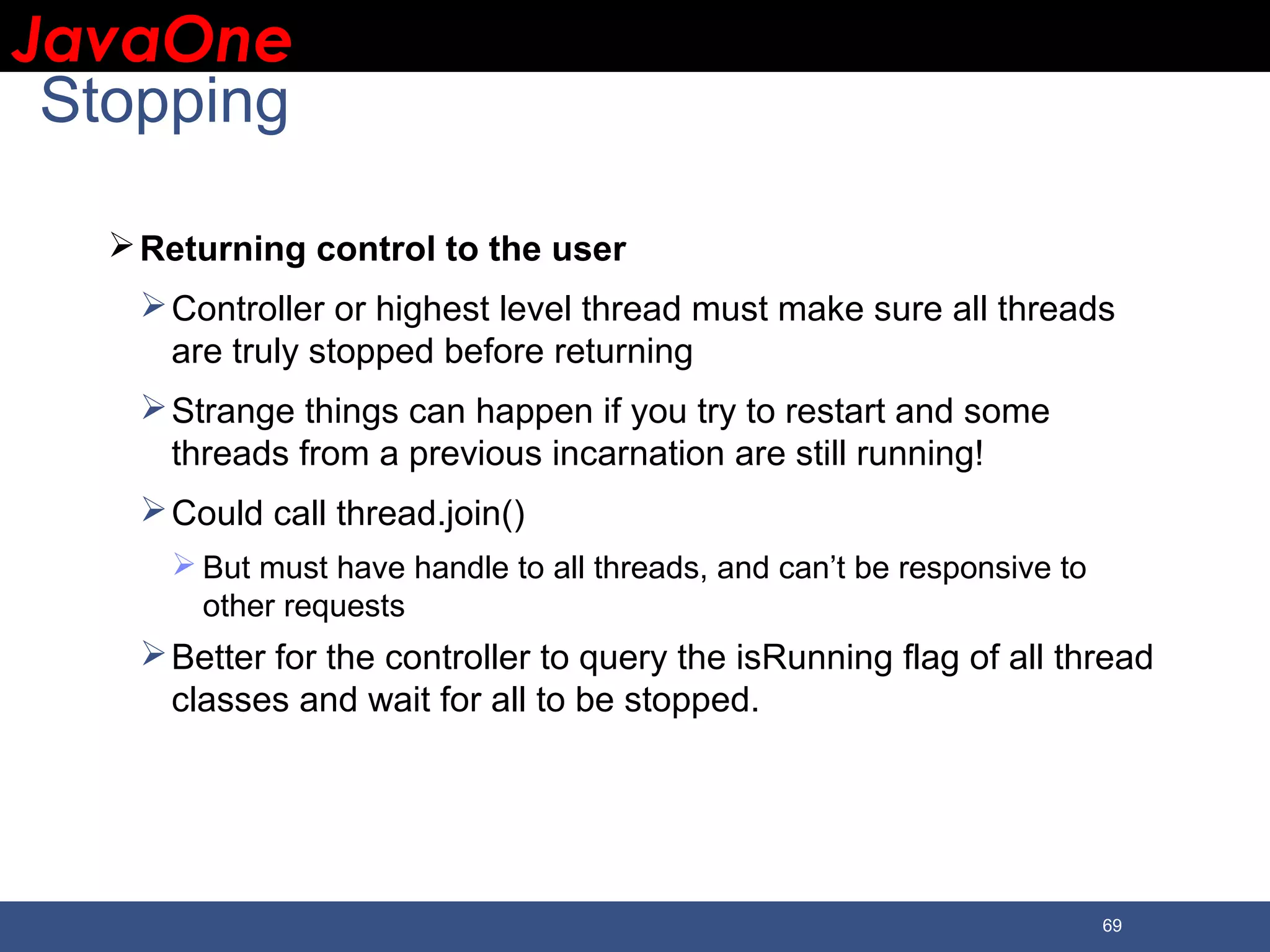 JavaOneJavaOne 69 Stopping Returning control to the user Controller or highest level thread must make sure all threads are truly stopped before returning Strange things can happen if you try to restart and some threads from a previous incarnation are still running! Could call thread.join()  But must have handle to all threads, and can’t be responsive to other requests Better for the controller to query the isRunning flag of all thread classes and wait for all to be stopped. 