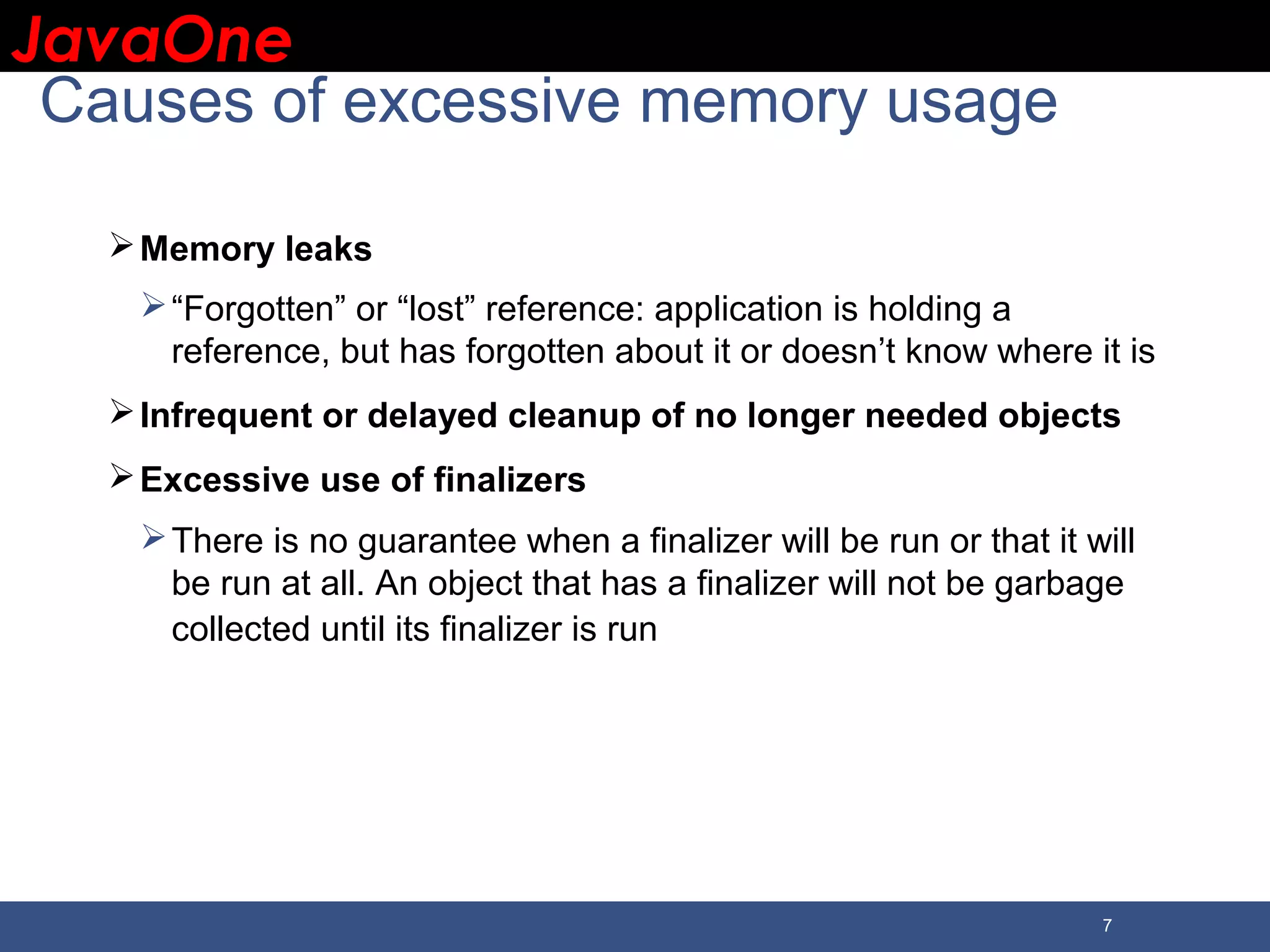 JavaOneJavaOne 7 Causes of excessive memory usage Memory leaks “Forgotten” or “lost” reference: application is holding a reference, but has forgotten about it or doesn’t know where it is Infrequent or delayed cleanup of no longer needed objects Excessive use of finalizers There is no guarantee when a finalizer will be run or that it will be run at all. An object that has a finalizer will not be garbage collected until its finalizer is run 
