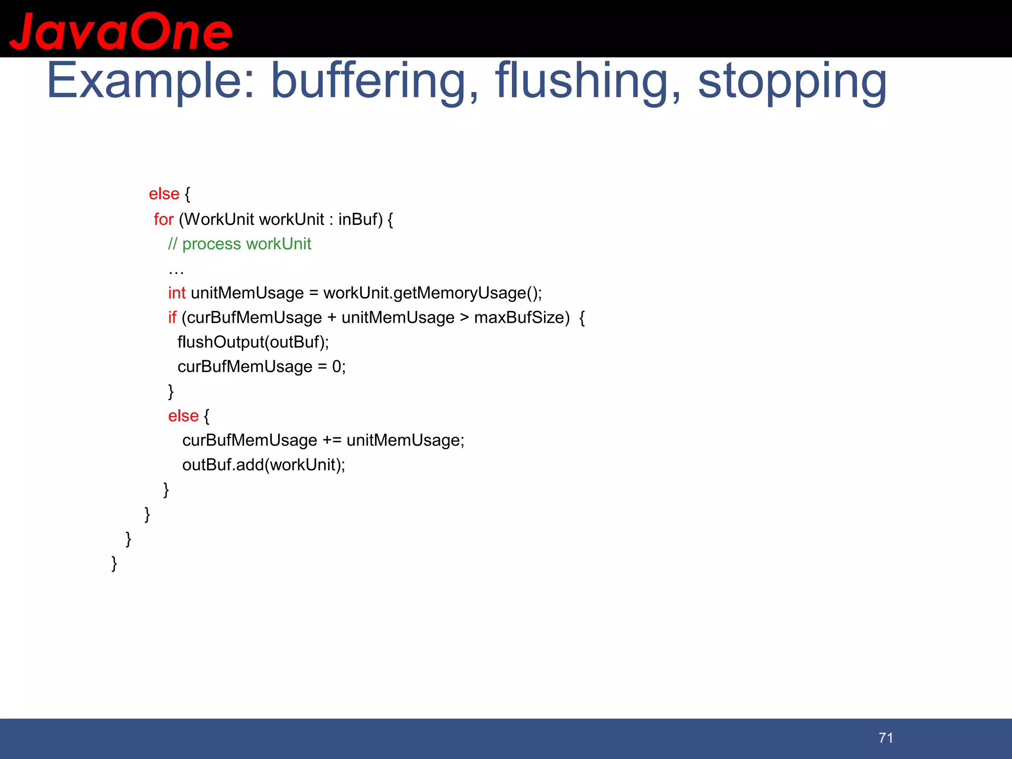 JavaOneJavaOne 71 Example: buffering, flushing, stopping else { for (WorkUnit workUnit : inBuf) { // process workUnit … int unitMemUsage = workUnit.getMemoryUsage(); if (curBufMemUsage + unitMemUsage > maxBufSize) { flushOutput(outBuf); curBufMemUsage = 0; } else { curBufMemUsage += unitMemUsage; outBuf.add(workUnit); } } } } 