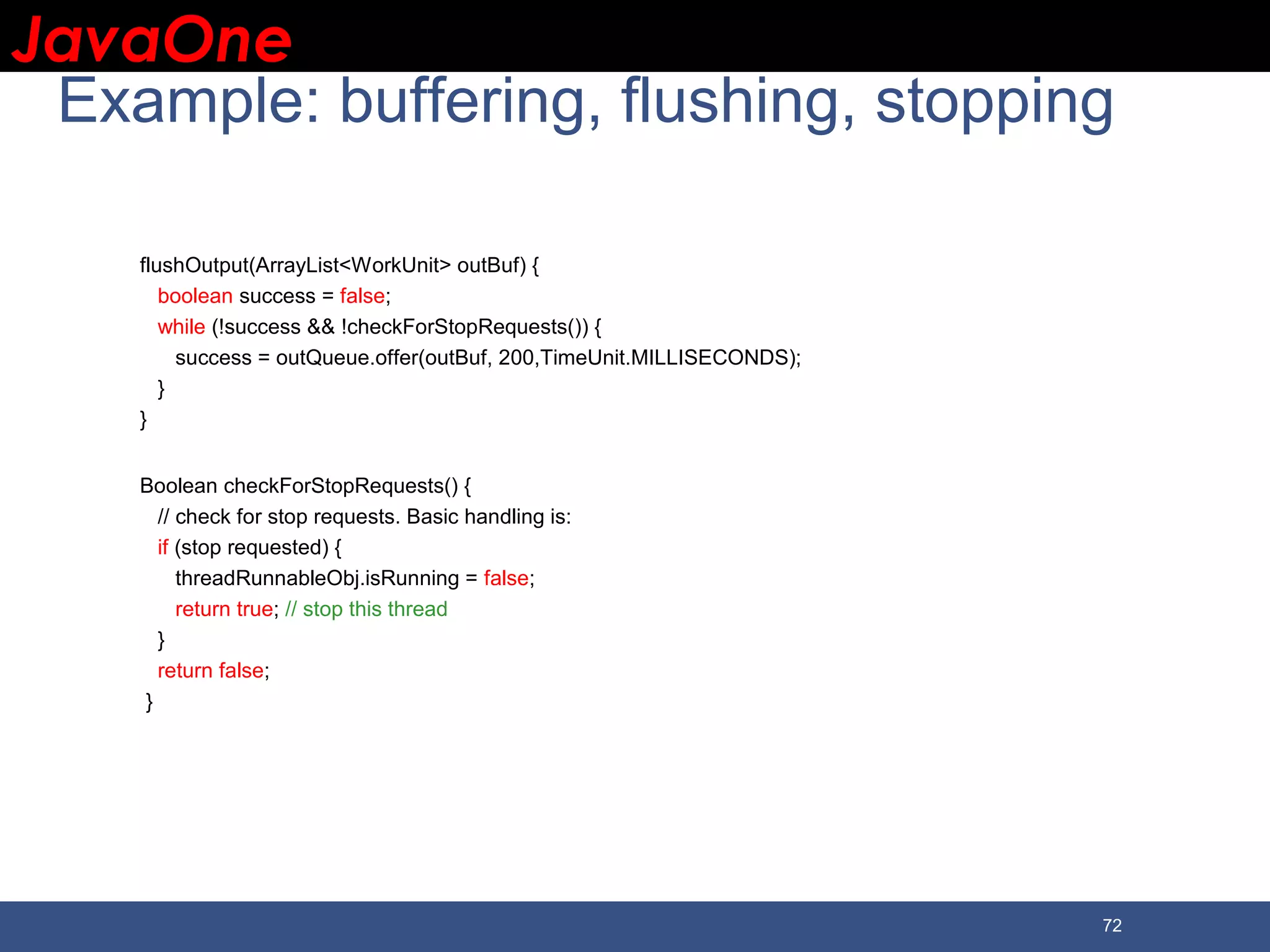 JavaOneJavaOne 72 Example: buffering, flushing, stopping flushOutput(ArrayList<WorkUnit> outBuf) { boolean success = false; while (!success && !checkForStopRequests()) { success = outQueue.offer(outBuf, 200,TimeUnit.MILLISECONDS); } } Boolean checkForStopRequests() { // check for stop requests. Basic handling is: if (stop requested) { threadRunnableObj.isRunning = false; return true; // stop this thread } return false; } 