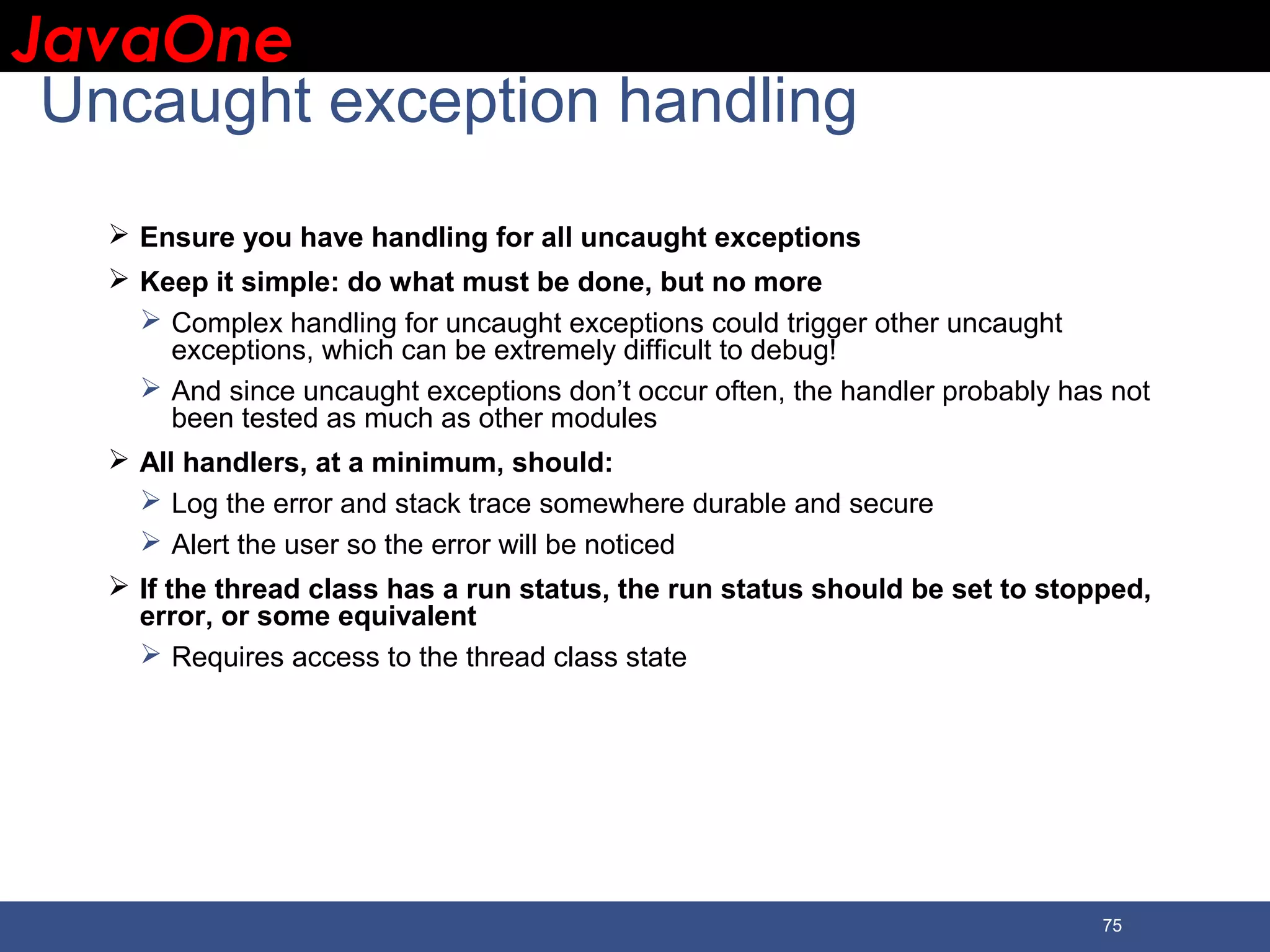 JavaOneJavaOne 75 Uncaught exception handling  Ensure you have handling for all uncaught exceptions  Keep it simple: do what must be done, but no more  Complex handling for uncaught exceptions could trigger other uncaught exceptions, which can be extremely difficult to debug!  And since uncaught exceptions don’t occur often, the handler probably has not been tested as much as other modules  All handlers, at a minimum, should:  Log the error and stack trace somewhere durable and secure  Alert the user so the error will be noticed  If the thread class has a run status, the run status should be set to stopped, error, or some equivalent  Requires access to the thread class state 