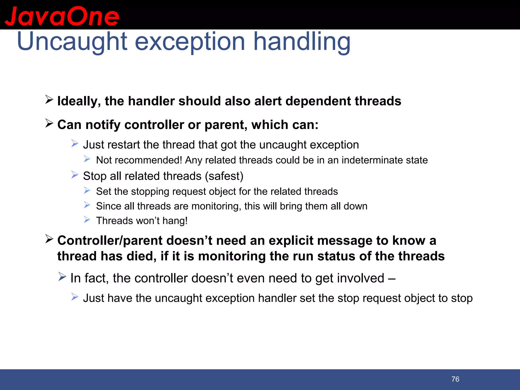 JavaOneJavaOne 76 Uncaught exception handling  Ideally, the handler should also alert dependent threads  Can notify controller or parent, which can:  Just restart the thread that got the uncaught exception  Not recommended! Any related threads could be in an indeterminate state  Stop all related threads (safest)  Set the stopping request object for the related threads  Since all threads are monitoring, this will bring them all down  Threads won’t hang!  Controller/parent doesn’t need an explicit message to know a thread has died, if it is monitoring the run status of the threads  In fact, the controller doesn’t even need to get involved –  Just have the uncaught exception handler set the stop request object to stop 