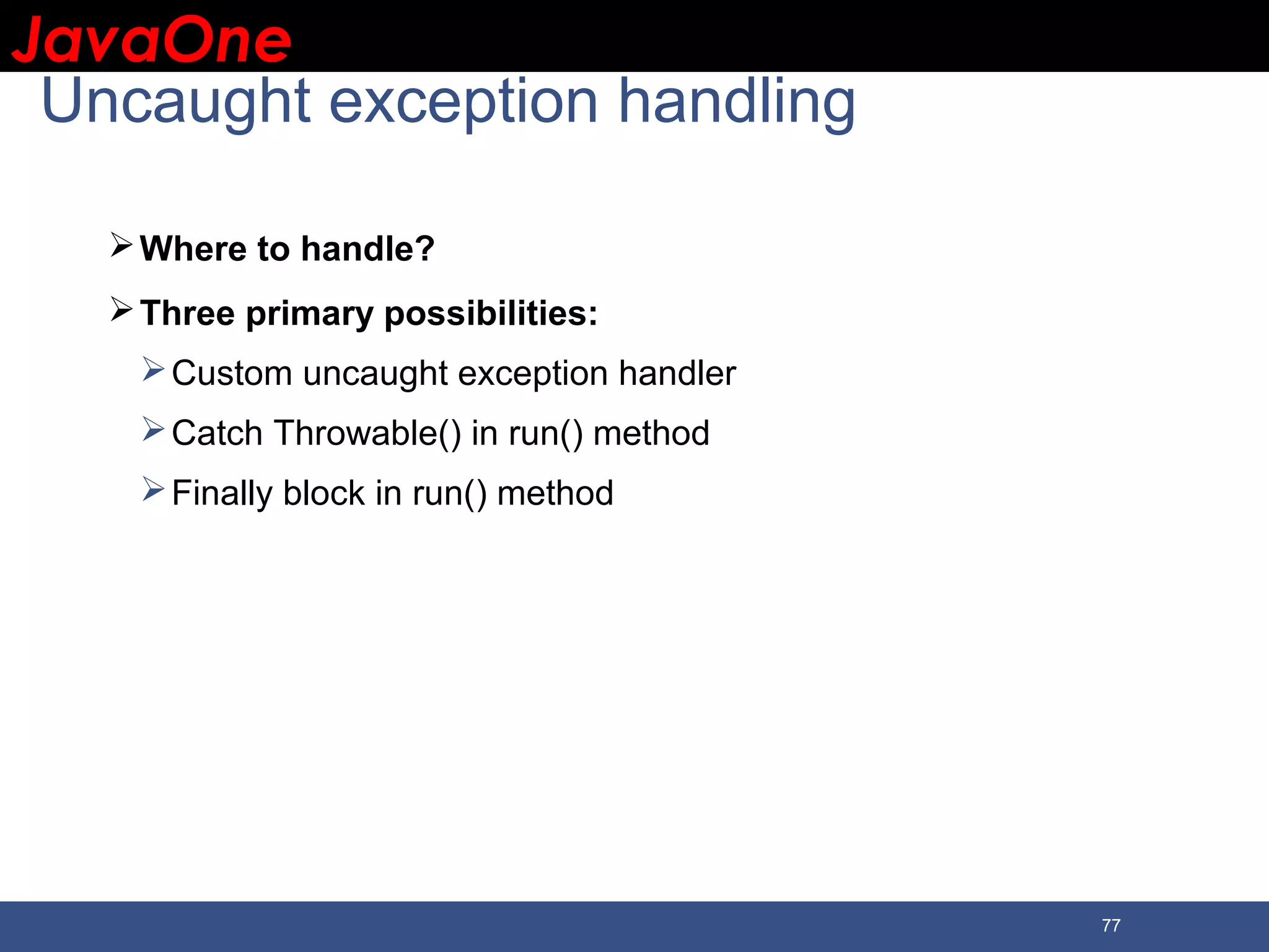 JavaOneJavaOne 77 Uncaught exception handling Where to handle? Three primary possibilities: Custom uncaught exception handler Catch Throwable() in run() method Finally block in run() method 