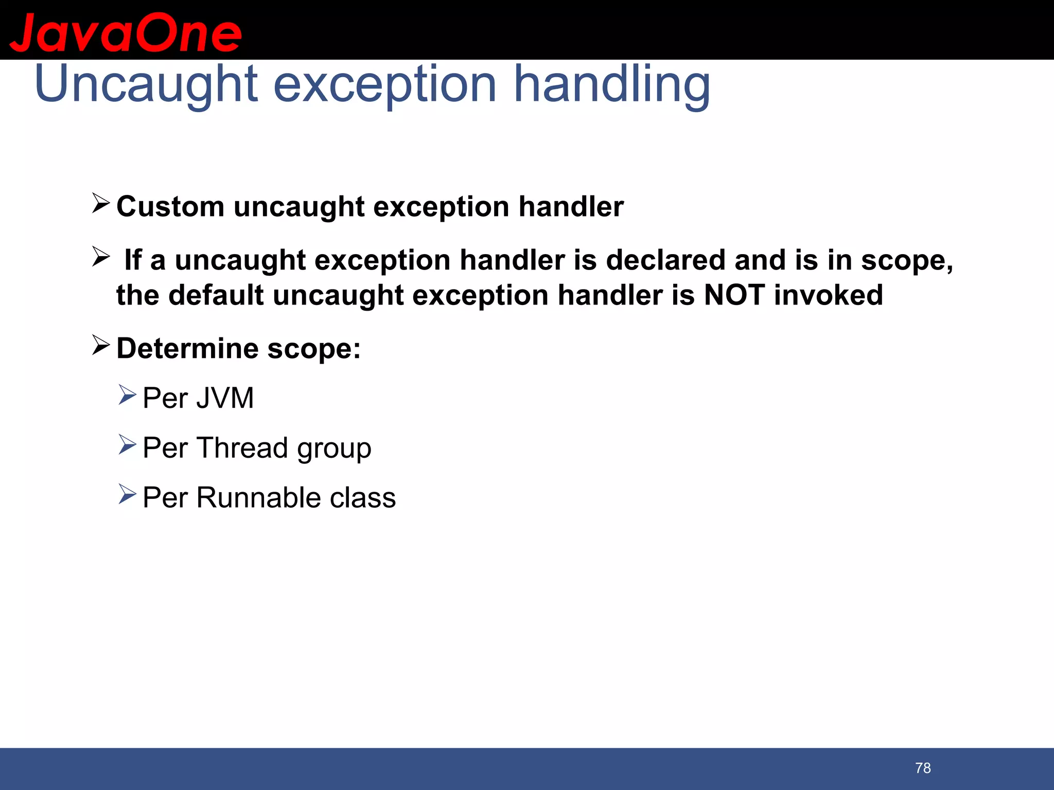 JavaOneJavaOne 78 Uncaught exception handling Custom uncaught exception handler  If a uncaught exception handler is declared and is in scope, the default uncaught exception handler is NOT invoked Determine scope: Per JVM Per Thread group Per Runnable class 