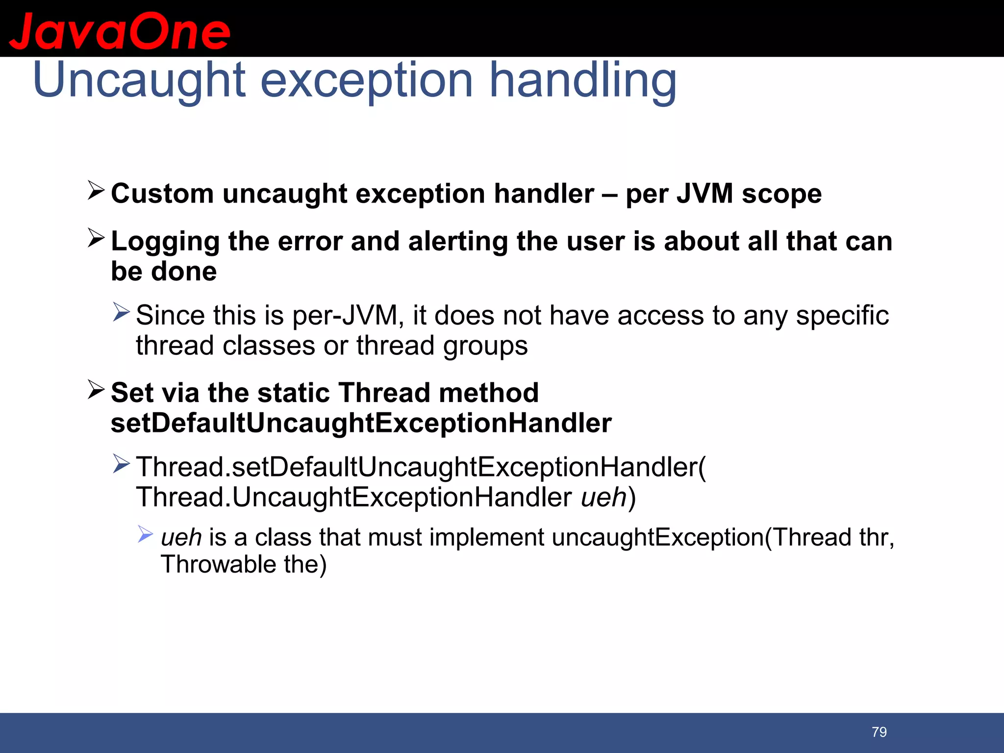 JavaOneJavaOne 79 Uncaught exception handling Custom uncaught exception handler – per JVM scope Logging the error and alerting the user is about all that can be done Since this is per-JVM, it does not have access to any specific thread classes or thread groups Set via the static Thread method setDefaultUncaughtExceptionHandler Thread.setDefaultUncaughtExceptionHandler( Thread.UncaughtExceptionHandler ueh)  ueh is a class that must implement uncaughtException(Thread thr, Throwable the) 