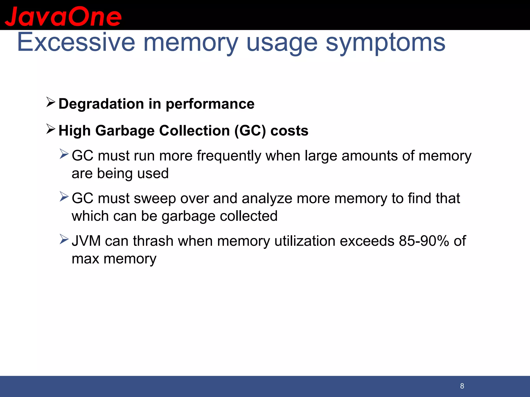 JavaOneJavaOne 8 Excessive memory usage symptoms Degradation in performance High Garbage Collection (GC) costs GC must run more frequently when large amounts of memory are being used GC must sweep over and analyze more memory to find that which can be garbage collected JVM can thrash when memory utilization exceeds 85-90% of max memory 