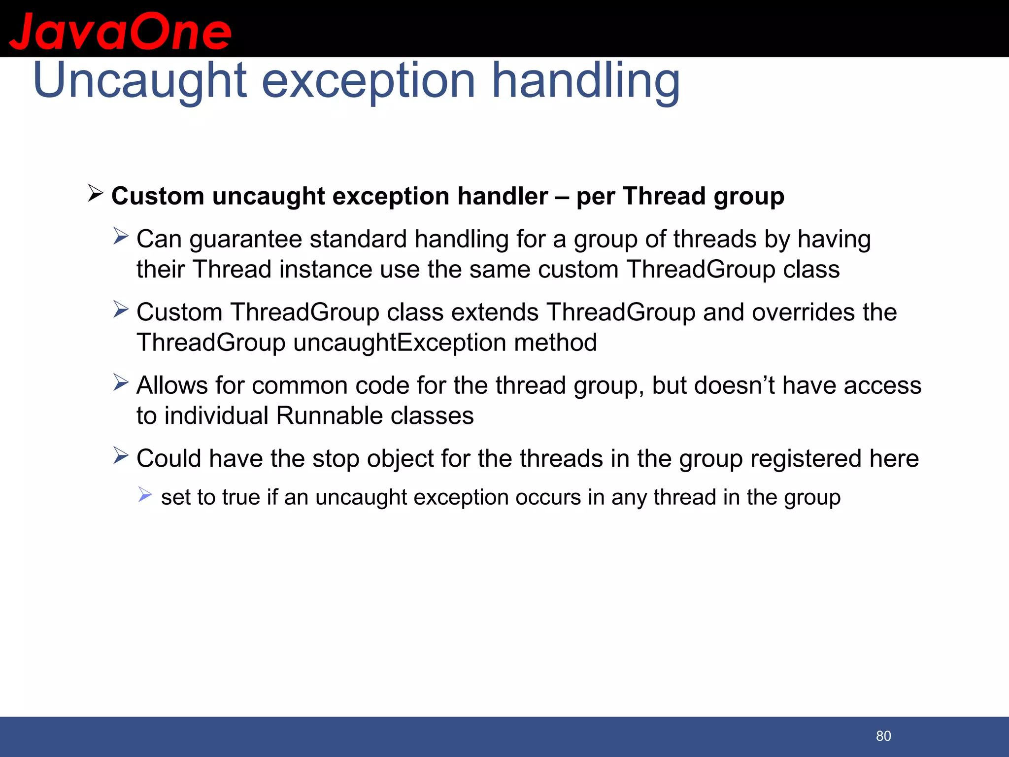 JavaOneJavaOne 80 Uncaught exception handling  Custom uncaught exception handler – per Thread group  Can guarantee standard handling for a group of threads by having their Thread instance use the same custom ThreadGroup class  Custom ThreadGroup class extends ThreadGroup and overrides the ThreadGroup uncaughtException method  Allows for common code for the thread group, but doesn’t have access to individual Runnable classes  Could have the stop object for the threads in the group registered here  set to true if an uncaught exception occurs in any thread in the group 