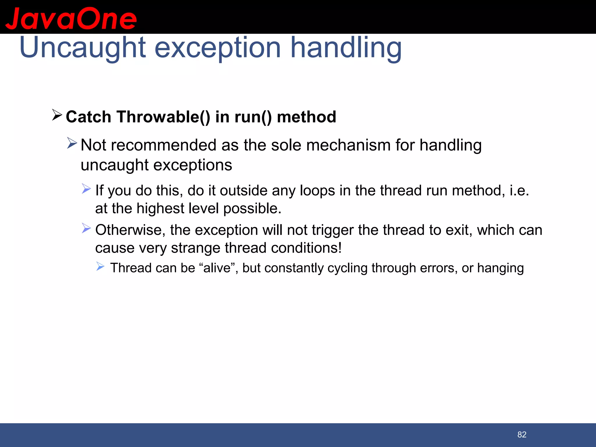 JavaOneJavaOne 82 Uncaught exception handling Catch Throwable() in run() method Not recommended as the sole mechanism for handling uncaught exceptions  If you do this, do it outside any loops in the thread run method, i.e. at the highest level possible.  Otherwise, the exception will not trigger the thread to exit, which can cause very strange thread conditions!  Thread can be “alive”, but constantly cycling through errors, or hanging 