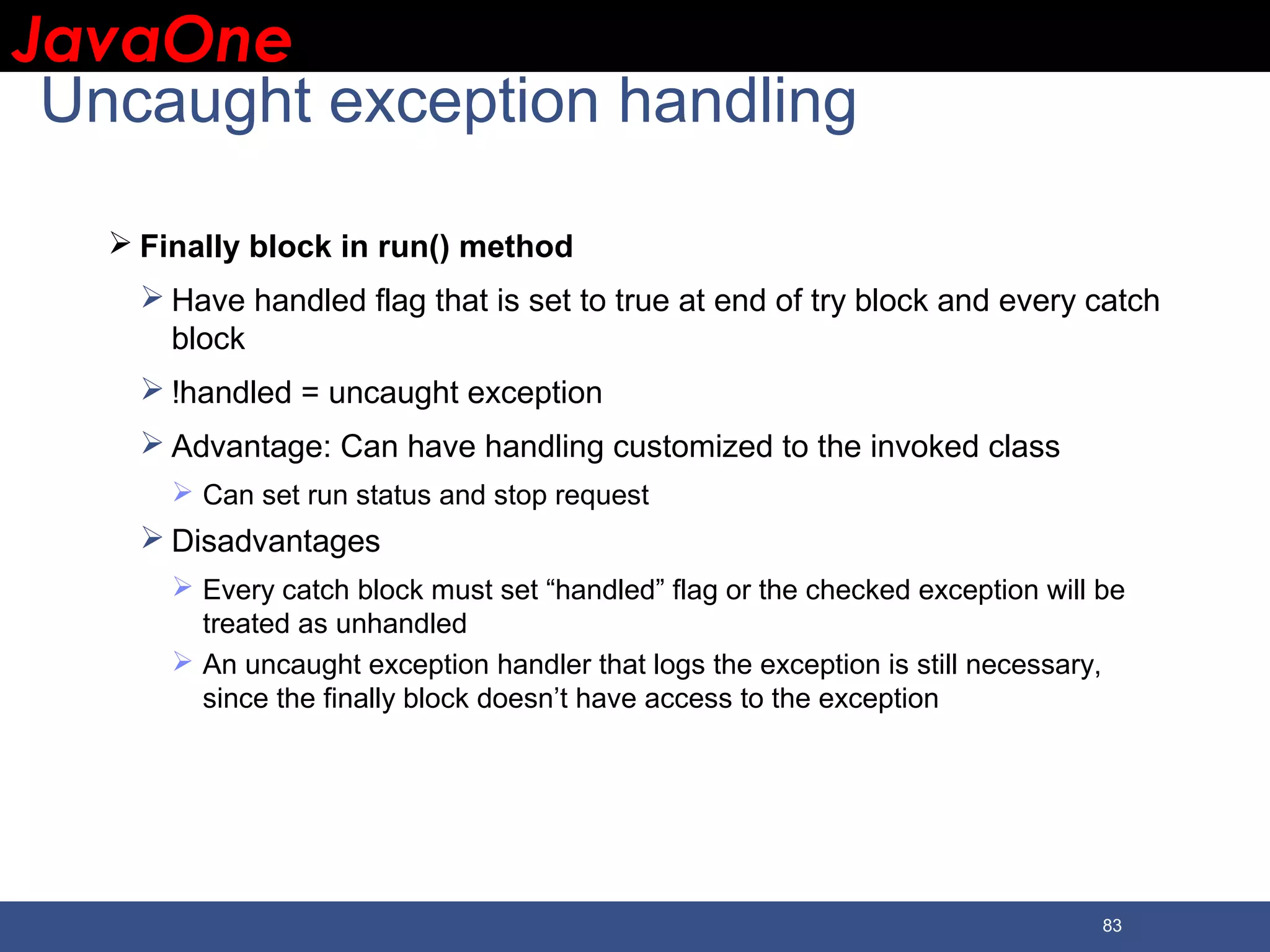 JavaOneJavaOne 83 Uncaught exception handling  Finally block in run() method  Have handled flag that is set to true at end of try block and every catch block  !handled = uncaught exception  Advantage: Can have handling customized to the invoked class  Can set run status and stop request  Disadvantages  Every catch block must set “handled” flag or the checked exception will be treated as unhandled  An uncaught exception handler that logs the exception is still necessary, since the finally block doesn’t have access to the exception 