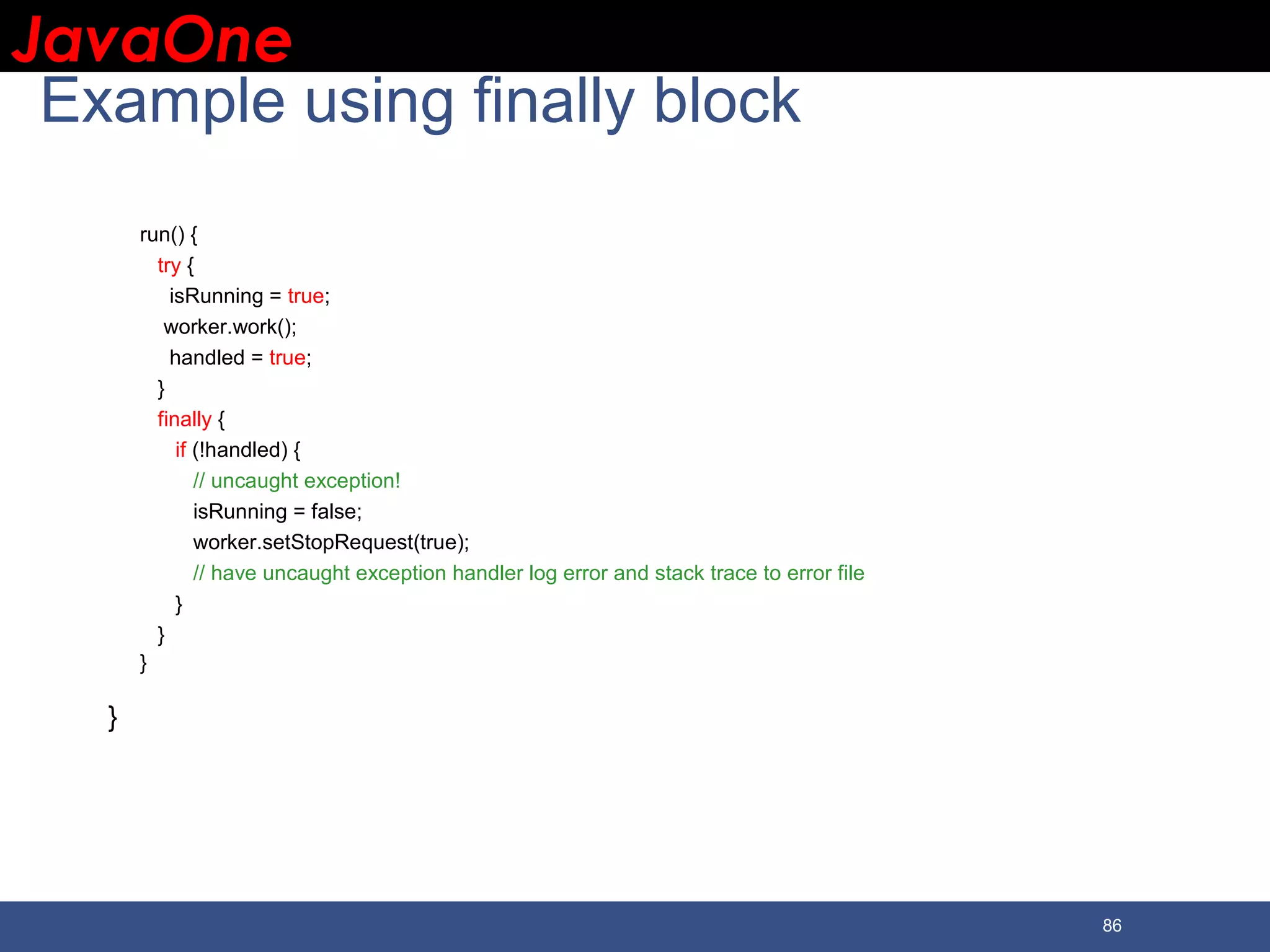 JavaOneJavaOne 86 Example using finally block run() { try { isRunning = true; worker.work(); handled = true; } finally { if (!handled) { // uncaught exception! isRunning = false; worker.setStopRequest(true); // have uncaught exception handler log error and stack trace to error file } } } } 