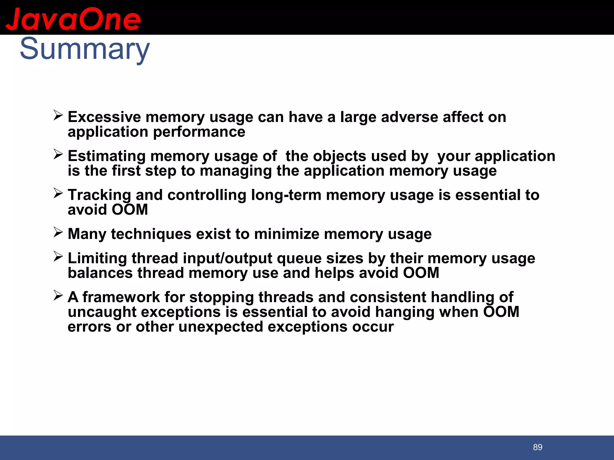 JavaOneJavaOne 89 Summary  Excessive memory usage can have a large adverse affect on application performance  Estimating memory usage of the objects used by your application is the first step to managing the application memory usage  Tracking and controlling long-term memory usage is essential to avoid OOM  Many techniques exist to minimize memory usage  Limiting thread input/output queue sizes by their memory usage balances thread memory use and helps avoid OOM  A framework for stopping threads and consistent handling of uncaught exceptions is essential to avoid hanging when OOM errors or other unexpected exceptions occur 