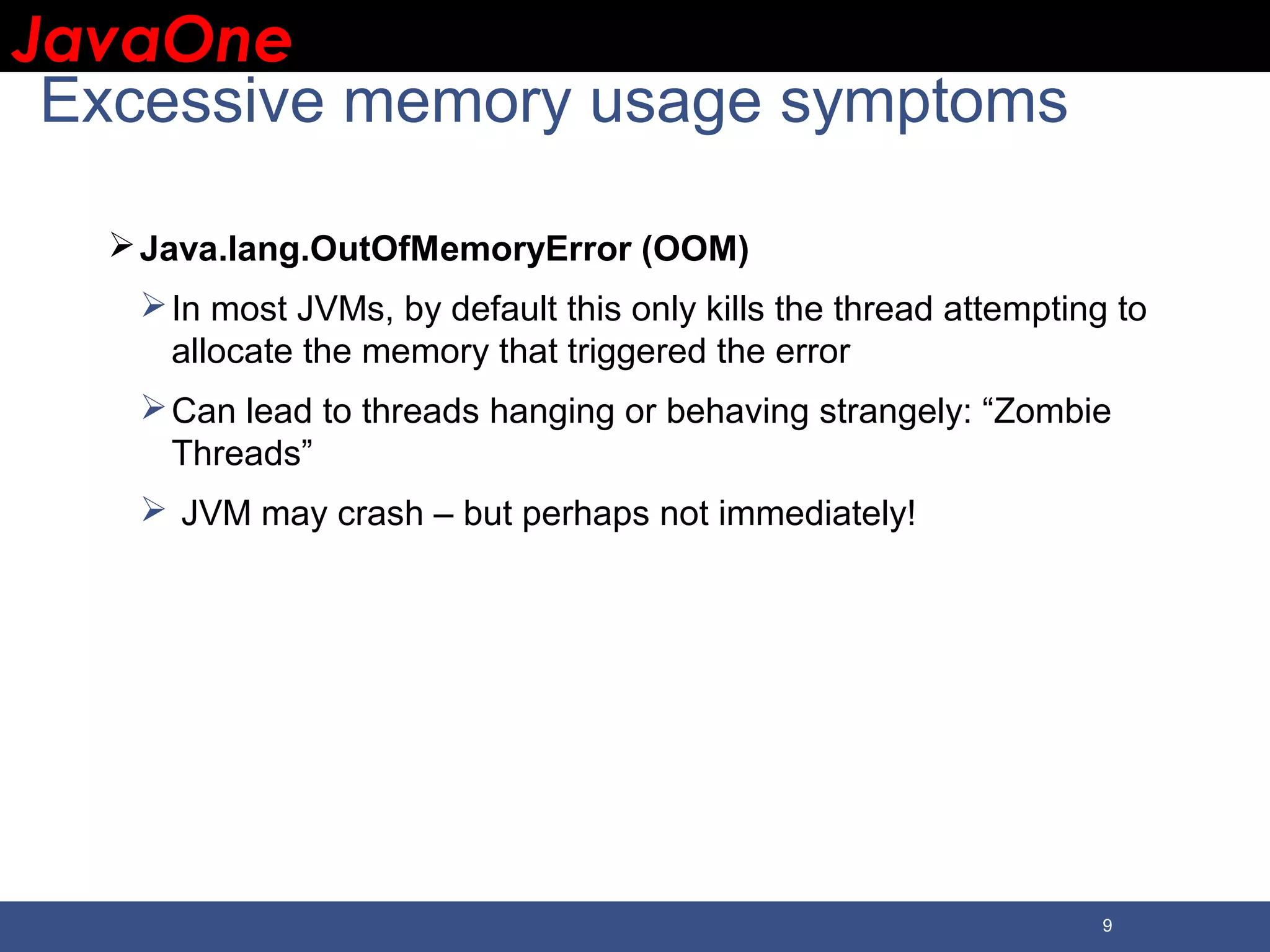 JavaOneJavaOne 9 Excessive memory usage symptoms Java.lang.OutOfMemoryError (OOM) In most JVMs, by default this only kills the thread attempting to allocate the memory that triggered the error Can lead to threads hanging or behaving strangely: “Zombie Threads”  JVM may crash – but perhaps not immediately! 