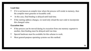 Load time
▪ If it is not known at compile time where the process will reside in memory, then
the compiler must generate re-locatable code.
▪ In this case, final binding is delayed until load time.
▪ If the starting address changes, we need only reload the user code to incorporate
this changed value.
Execution time
▪ If the process can be moved during its execution from one memory segment to
another, then binding must be delayed until run time.
▪ Special hardware must be available for this scheme to work.
▪ Most general-purpose operating systems use this method.
10
 
