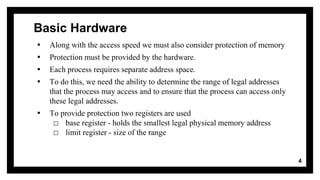 Basic Hardware
▪ Along with the access speed we must also consider protection of memory
▪ Protection must be provided by the hardware.
▪ Each process requires separate address space.
▪ To do this, we need the ability to determine the range of legal addresses
that the process may access and to ensure that the process can access only
these legal addresses.
▪ To provide protection two registers are used
□ base register - holds the smallest legal physical memory address
□ limit register - size of the range
4
 