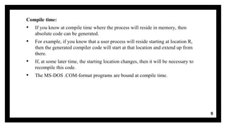 Compile time:
▪ If you know at compile time where the process will reside in memory, then
absolute code can be generated.
▪ For example, if you know that a user process will reside starting at location R,
then the generated compiler code will start at that location and extend up from
there.
▪ If, at some later time, the starting location changes, then it will be necessary to
recompile this code.
▪ The MS-DOS .COM-format programs are bound at compile time.
9
 