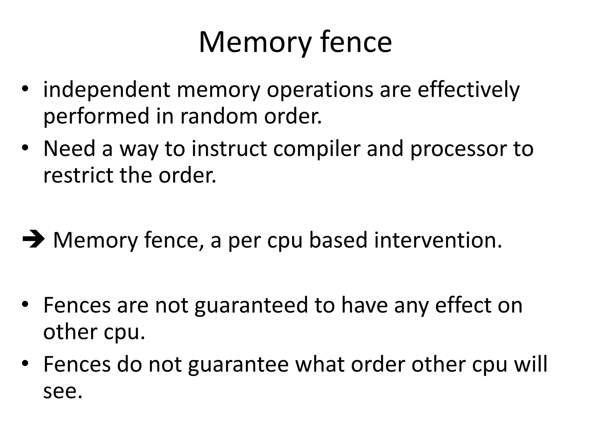 Memory fence 
• independent memory operations are effectively 
performed in random order. 
• Need a way to instruct compiler and processor to 
restrict the order. 
 Memory fence, a per cpu based intervention. 
• Fences are not guaranteed to have any effect on 
other cpu. 
• Fences do not guarantee what order other cpu will 
see. 
 